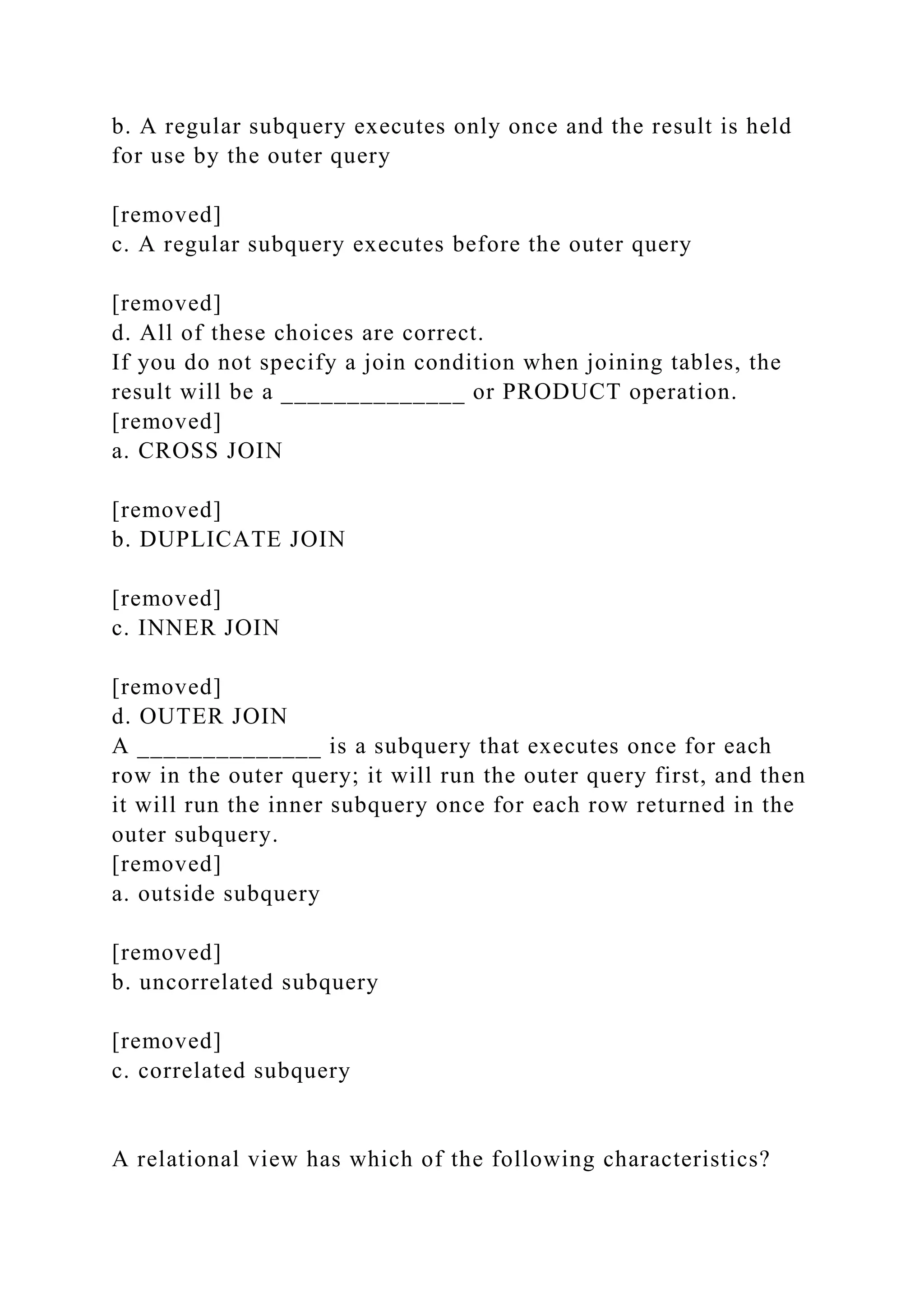 b. A regular subquery executes only once and the result is held
for use by the outer query
[removed]
c. A regular subquery executes before the outer query
[removed]
d. All of these choices are correct.
If you do not specify a join condition when joining tables, the
result will be a ______________ or PRODUCT operation.
[removed]
a. CROSS JOIN
[removed]
b. DUPLICATE JOIN
[removed]
c. INNER JOIN
[removed]
d. OUTER JOIN
A ______________ is a subquery that executes once for each
row in the outer query; it will run the outer query first, and then
it will run the inner subquery once for each row returned in the
outer subquery.
[removed]
a. outside subquery
[removed]
b. uncorrelated subquery
[removed]
c. correlated subquery
A relational view has which of the following characteristics?
 