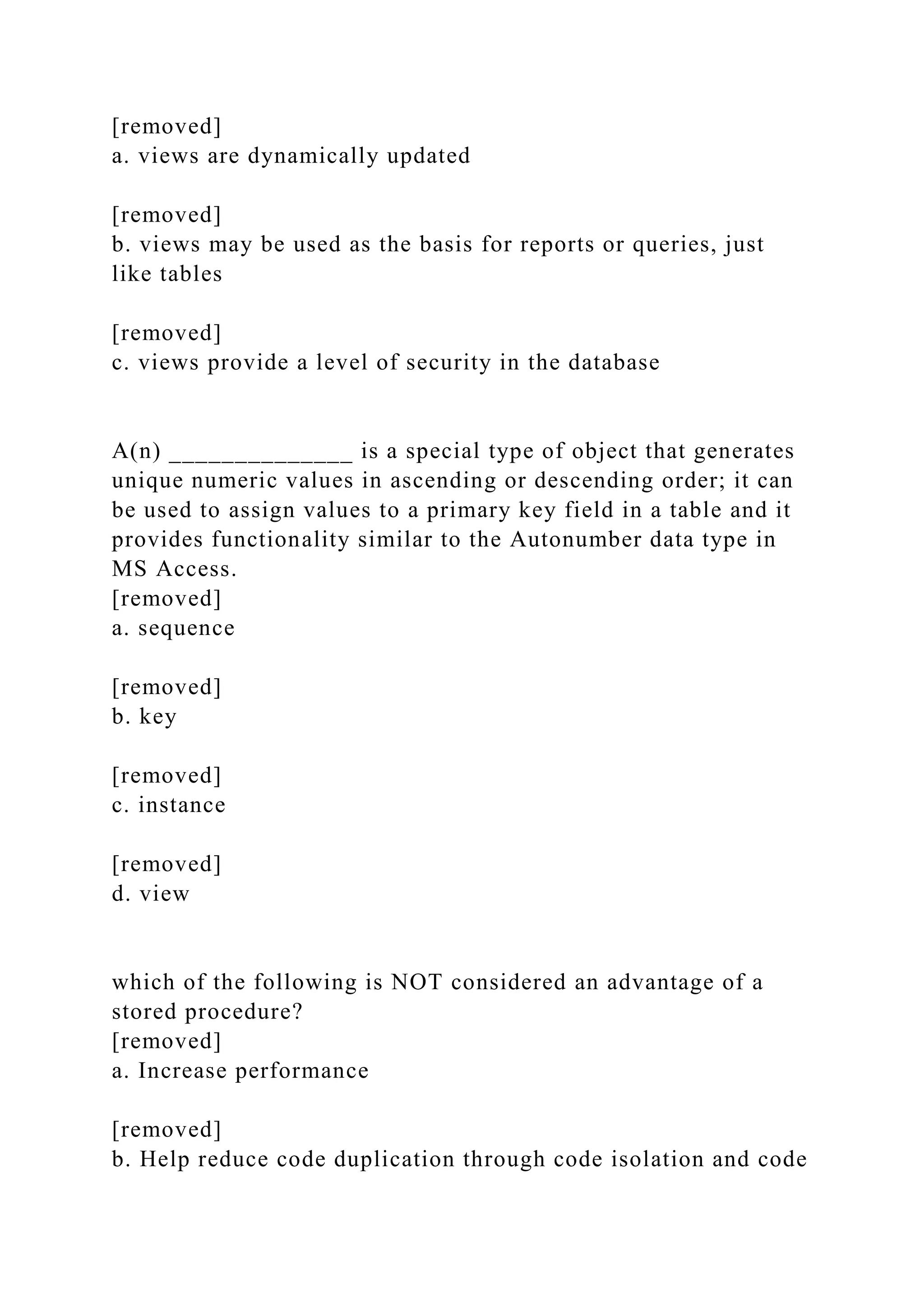 [removed]
a. views are dynamically updated
[removed]
b. views may be used as the basis for reports or queries, just
like tables
[removed]
c. views provide a level of security in the database
A(n) ______________ is a special type of object that generates
unique numeric values in ascending or descending order; it can
be used to assign values to a primary key field in a table and it
provides functionality similar to the Autonumber data type in
MS Access.
[removed]
a. sequence
[removed]
b. key
[removed]
c. instance
[removed]
d. view
which of the following is NOT considered an advantage of a
stored procedure?
[removed]
a. Increase performance
[removed]
b. Help reduce code duplication through code isolation and code
 