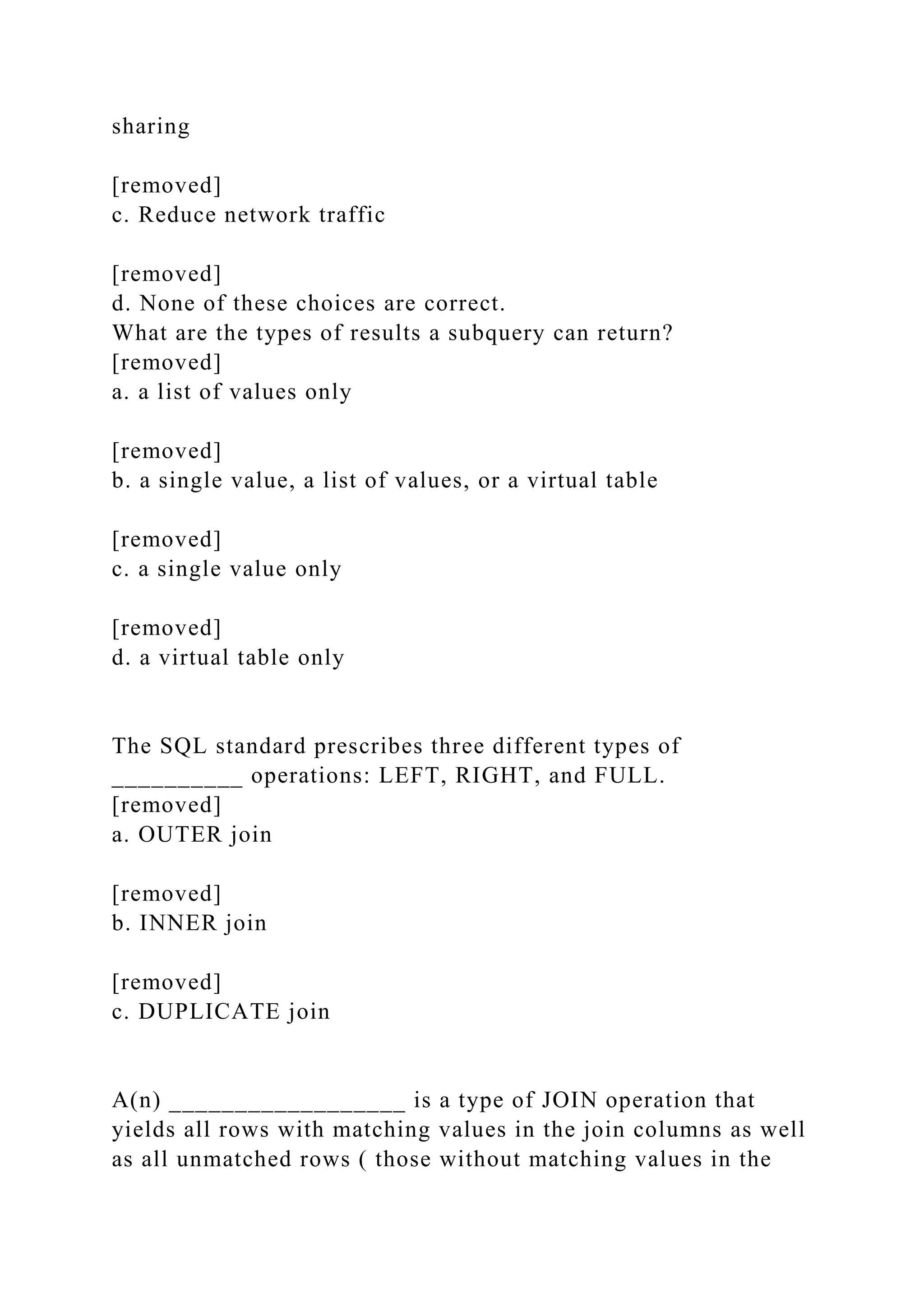 sharing
[removed]
c. Reduce network traffic
[removed]
d. None of these choices are correct.
What are the types of results a subquery can return?
[removed]
a. a list of values only
[removed]
b. a single value, a list of values, or a virtual table
[removed]
c. a single value only
[removed]
d. a virtual table only
The SQL standard prescribes three different types of
__________ operations: LEFT, RIGHT, and FULL.
[removed]
a. OUTER join
[removed]
b. INNER join
[removed]
c. DUPLICATE join
A(n) __________________ is a type of JOIN operation that
yields all rows with matching values in the join columns as well
as all unmatched rows ( those without matching values in the
 