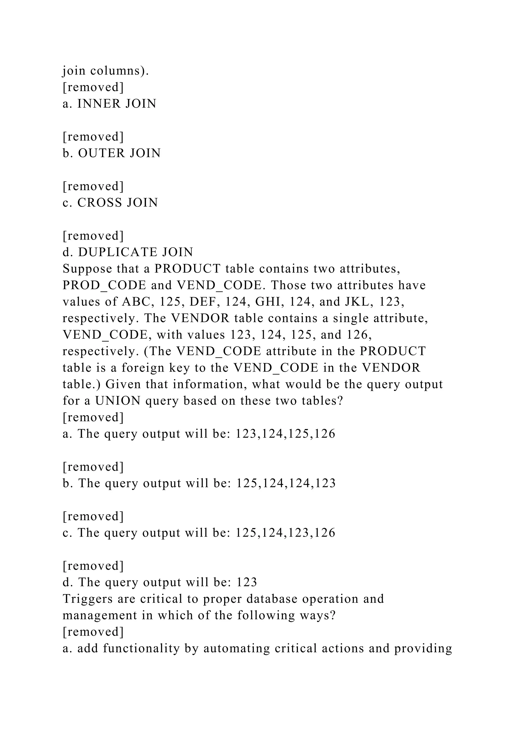 join columns).
[removed]
a. INNER JOIN
[removed]
b. OUTER JOIN
[removed]
c. CROSS JOIN
[removed]
d. DUPLICATE JOIN
Suppose that a PRODUCT table contains two attributes,
PROD_CODE and VEND_CODE. Those two attributes have
values of ABC, 125, DEF, 124, GHI, 124, and JKL, 123,
respectively. The VENDOR table contains a single attribute,
VEND_CODE, with values 123, 124, 125, and 126,
respectively. (The VEND_CODE attribute in the PRODUCT
table is a foreign key to the VEND_CODE in the VENDOR
table.) Given that information, what would be the query output
for a UNION query based on these two tables?
[removed]
a. The query output will be: 123,124,125,126
[removed]
b. The query output will be: 125,124,124,123
[removed]
c. The query output will be: 125,124,123,126
[removed]
d. The query output will be: 123
Triggers are critical to proper database operation and
management in which of the following ways?
[removed]
a. add functionality by automating critical actions and providing
 