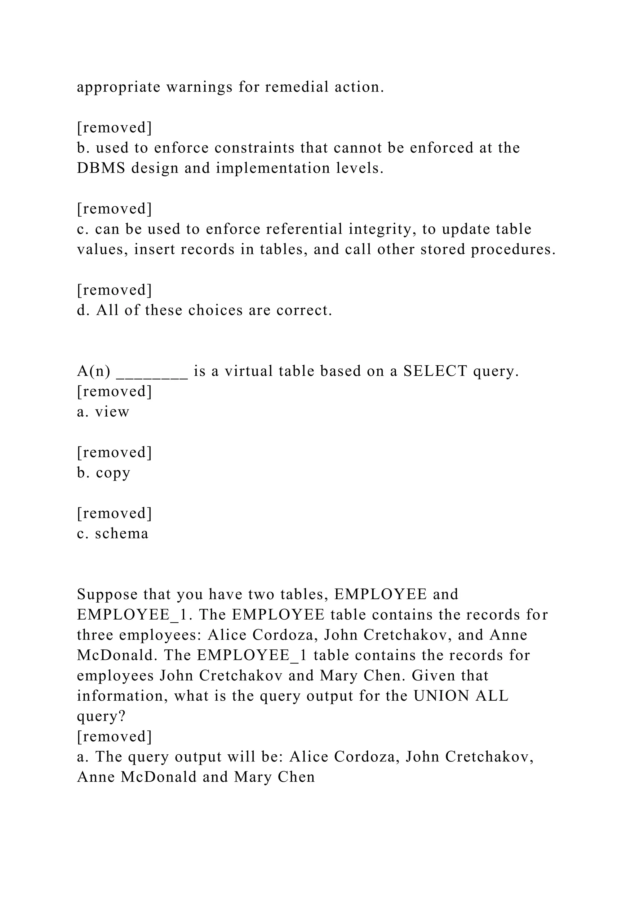 appropriate warnings for remedial action.
[removed]
b. used to enforce constraints that cannot be enforced at the
DBMS design and implementation levels.
[removed]
c. can be used to enforce referential integrity, to update table
values, insert records in tables, and call other stored procedures.
[removed]
d. All of these choices are correct.
A(n) ________ is a virtual table based on a SELECT query.
[removed]
a. view
[removed]
b. copy
[removed]
c. schema
Suppose that you have two tables, EMPLOYEE and
EMPLOYEE_1. The EMPLOYEE table contains the records for
three employees: Alice Cordoza, John Cretchakov, and Anne
McDonald. The EMPLOYEE_1 table contains the records for
employees John Cretchakov and Mary Chen. Given that
information, what is the query output for the UNION ALL
query?
[removed]
a. The query output will be: Alice Cordoza, John Cretchakov,
Anne McDonald and Mary Chen
 