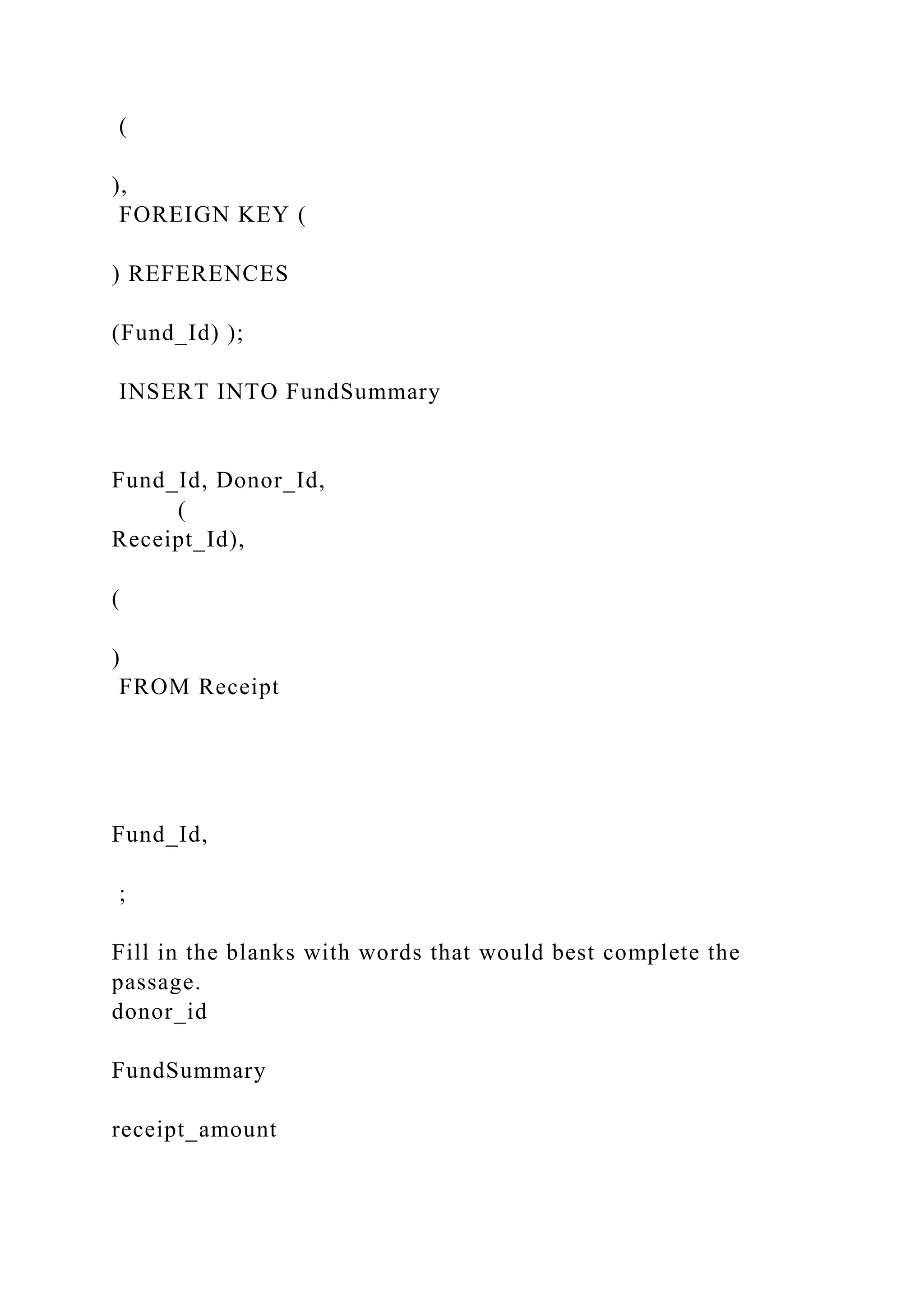 (
),
FOREIGN KEY (
) REFERENCES
(Fund_Id) );
INSERT INTO FundSummary
Fund_Id, Donor_Id,
(
Receipt_Id),
(
)
FROM Receipt
Fund_Id,
;
Fill in the blanks with words that would best complete the
passage.
donor_id
FundSummary
receipt_amount
 