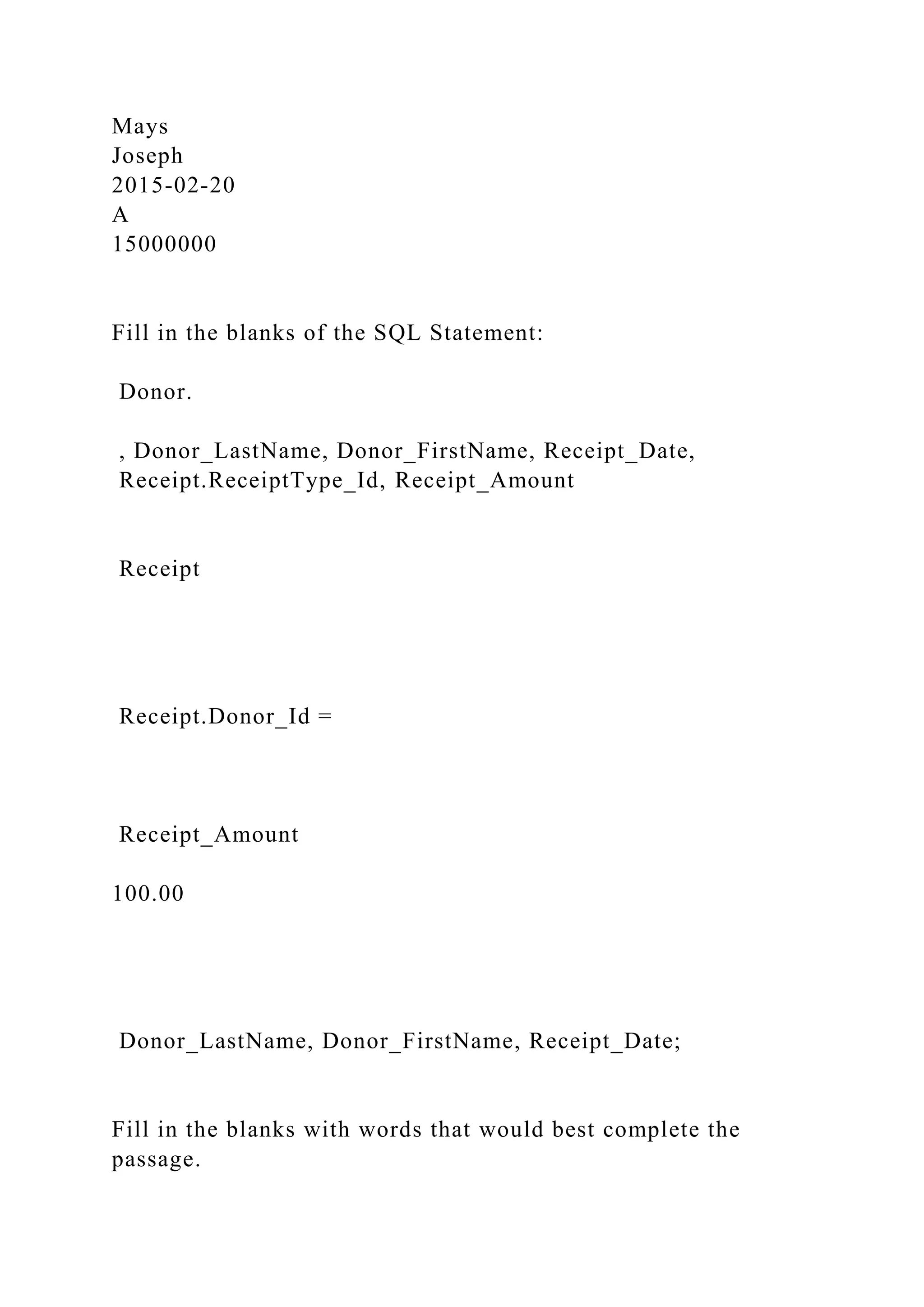 Mays
Joseph
2015-02-20
A
15000000
Fill in the blanks of the SQL Statement:
Donor.
, Donor_LastName, Donor_FirstName, Receipt_Date,
Receipt.ReceiptType_Id, Receipt_Amount
Receipt
Receipt.Donor_Id =
Receipt_Amount
100.00
Donor_LastName, Donor_FirstName, Receipt_Date;
Fill in the blanks with words that would best complete the
passage.
 