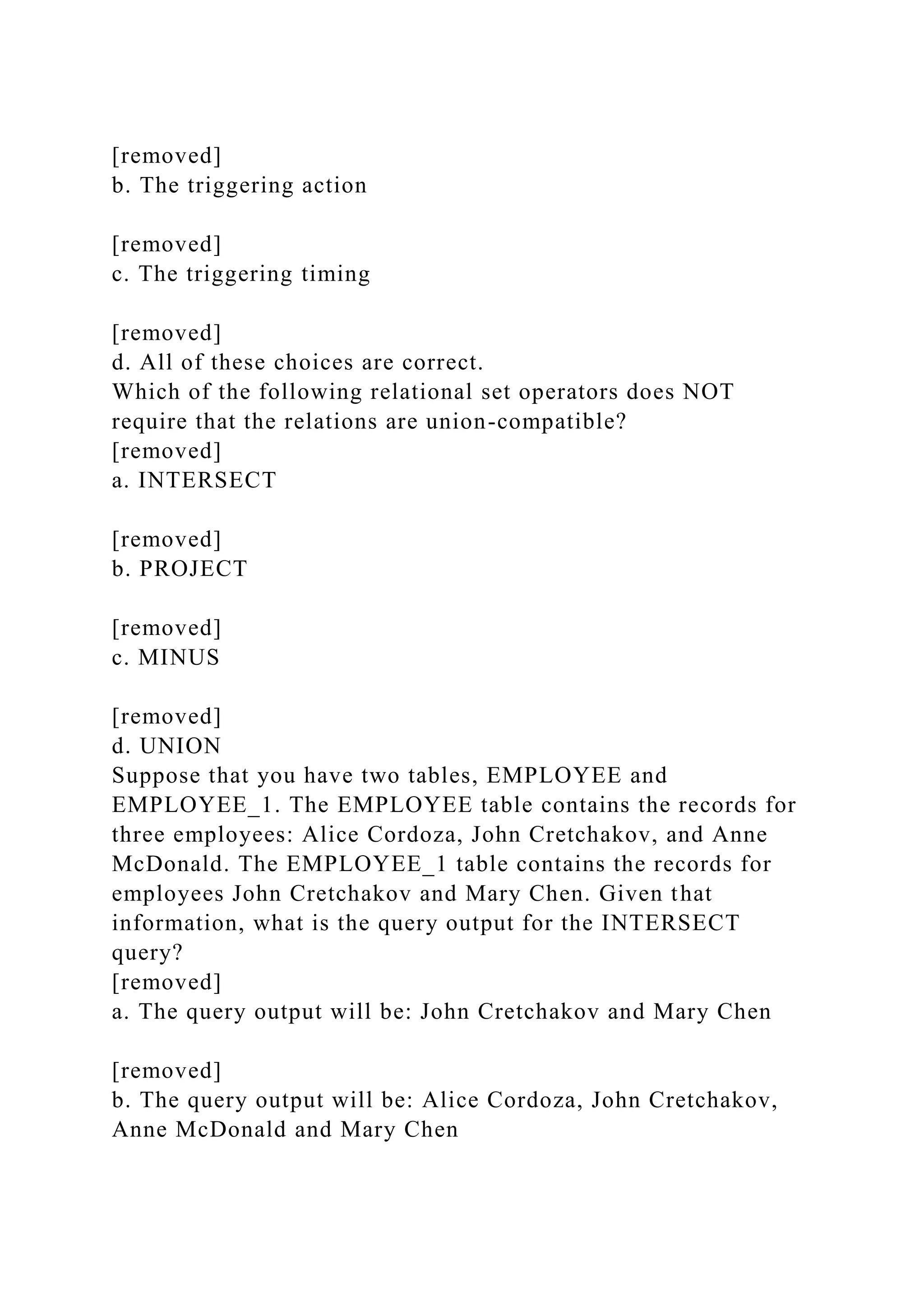 [removed]
b. The triggering action
[removed]
c. The triggering timing
[removed]
d. All of these choices are correct.
Which of the following relational set operators does NOT
require that the relations are union-compatible?
[removed]
a. INTERSECT
[removed]
b. PROJECT
[removed]
c. MINUS
[removed]
d. UNION
Suppose that you have two tables, EMPLOYEE and
EMPLOYEE_1. The EMPLOYEE table contains the records for
three employees: Alice Cordoza, John Cretchakov, and Anne
McDonald. The EMPLOYEE_1 table contains the records for
employees John Cretchakov and Mary Chen. Given that
information, what is the query output for the INTERSECT
query?
[removed]
a. The query output will be: John Cretchakov and Mary Chen
[removed]
b. The query output will be: Alice Cordoza, John Cretchakov,
Anne McDonald and Mary Chen
 