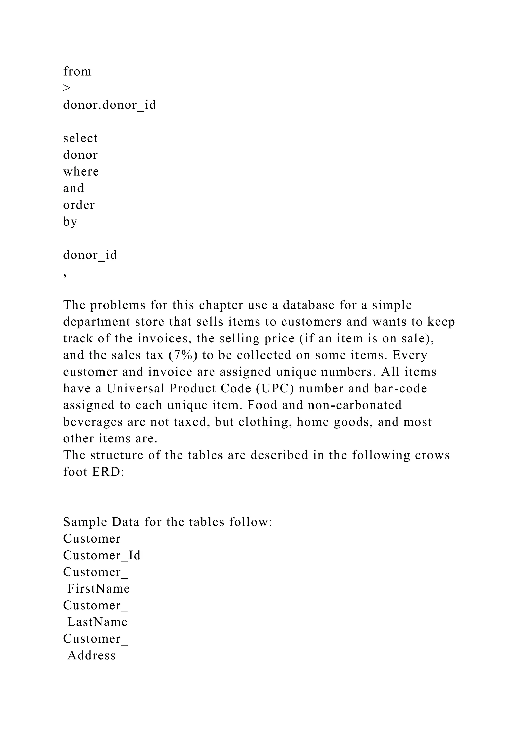 from
>
donor.donor_id
select
donor
where
and
order
by
donor_id
,
The problems for this chapter use a database for a simple
department store that sells items to customers and wants to keep
track of the invoices, the selling price (if an item is on sale),
and the sales tax (7%) to be collected on some items. Every
customer and invoice are assigned unique numbers. All items
have a Universal Product Code (UPC) number and bar-code
assigned to each unique item. Food and non-carbonated
beverages are not taxed, but clothing, home goods, and most
other items are.
The structure of the tables are described in the following crows
foot ERD:
Sample Data for the tables follow:
Customer
Customer_Id
Customer_
FirstName
Customer_
LastName
Customer_
Address
 