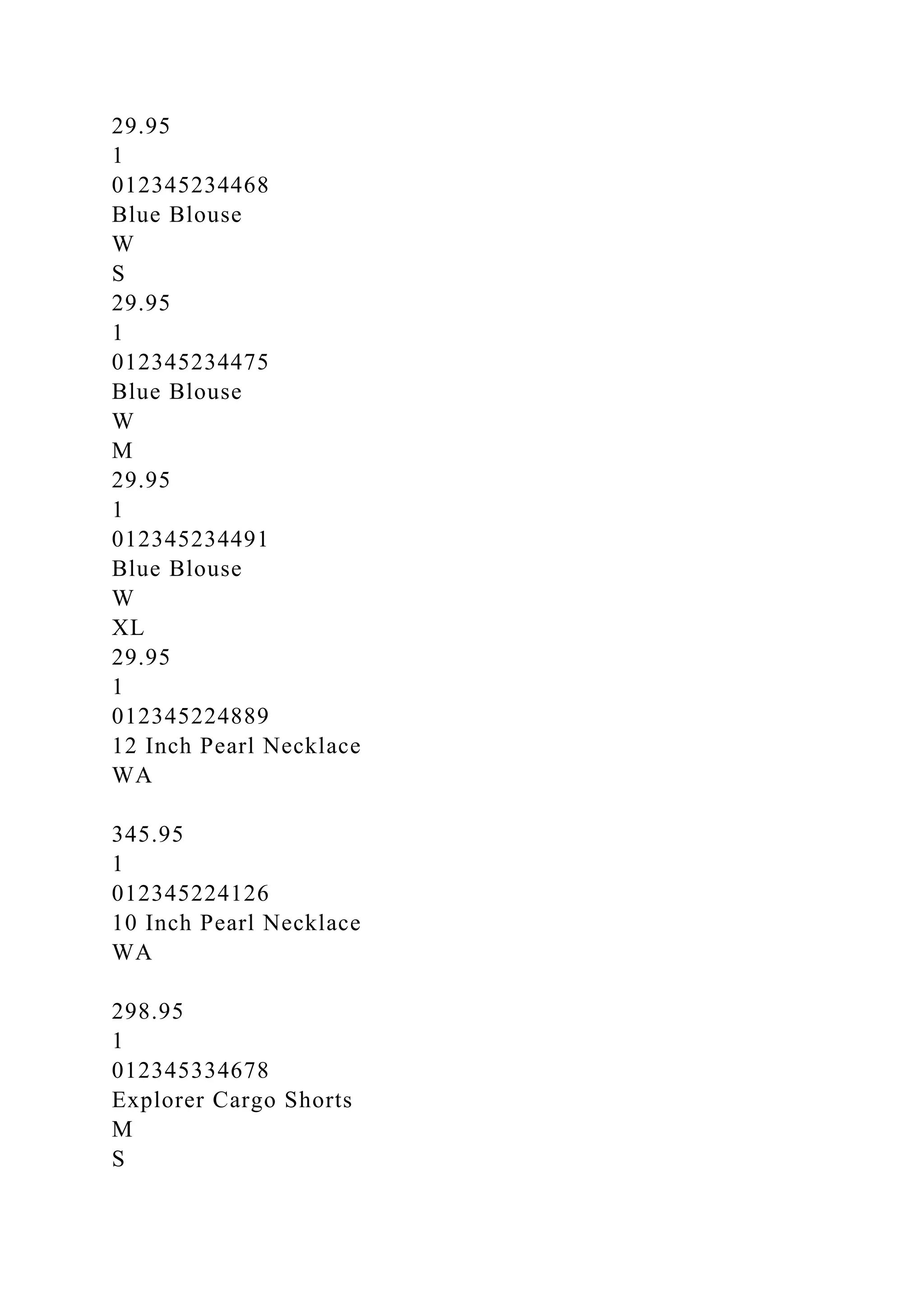 29.95
1
012345234468
Blue Blouse
W
S
29.95
1
012345234475
Blue Blouse
W
M
29.95
1
012345234491
Blue Blouse
W
XL
29.95
1
012345224889
12 Inch Pearl Necklace
WA
345.95
1
012345224126
10 Inch Pearl Necklace
WA
298.95
1
012345334678
Explorer Cargo Shorts
M
S
 