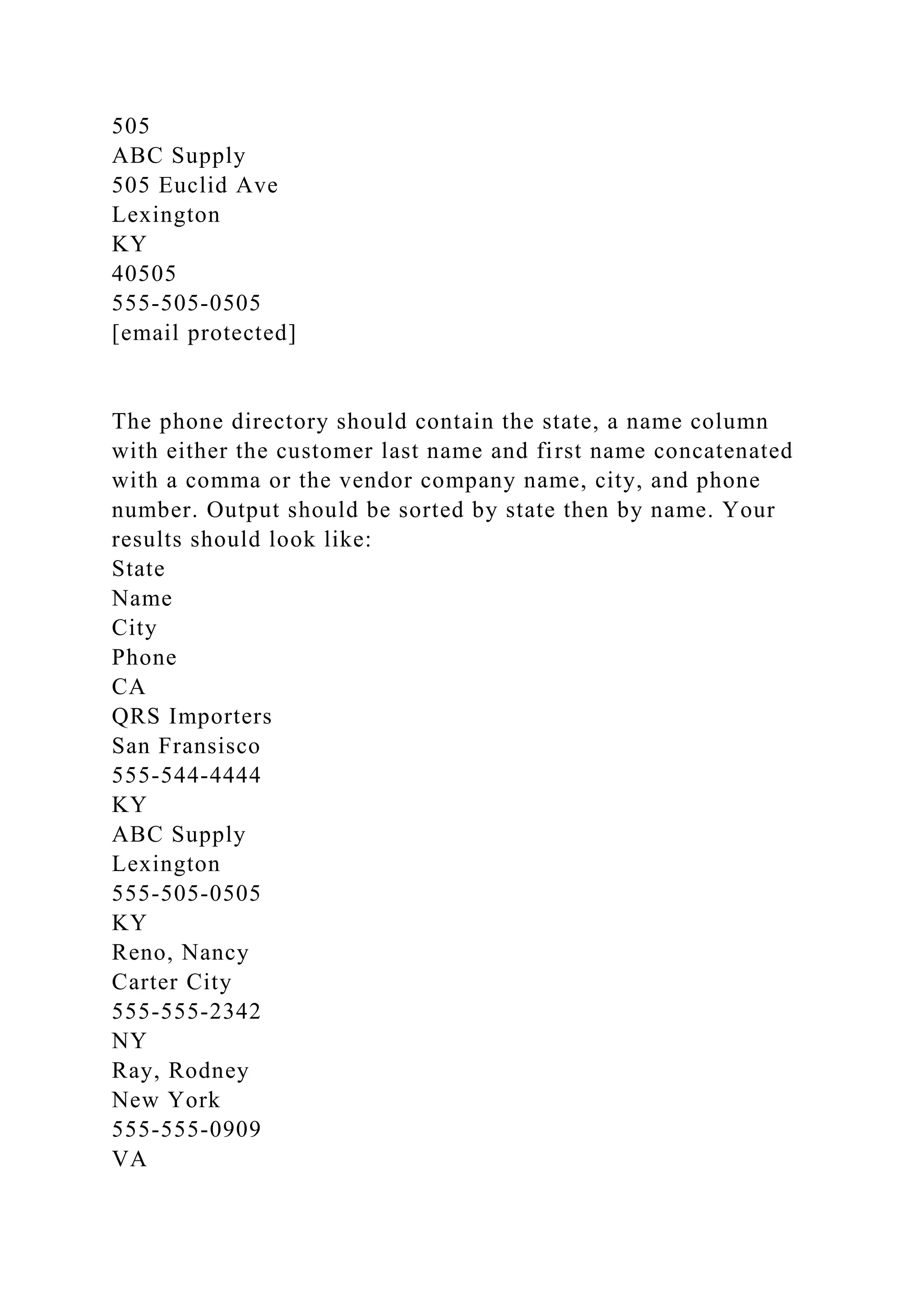 505
ABC Supply
505 Euclid Ave
Lexington
KY
40505
555-505-0505
[email protected]
The phone directory should contain the state, a name column
with either the customer last name and first name concatenated
with a comma or the vendor company name, city, and phone
number. Output should be sorted by state then by name. Your
results should look like:
State
Name
City
Phone
CA
QRS Importers
San Fransisco
555-544-4444
KY
ABC Supply
Lexington
555-505-0505
KY
Reno, Nancy
Carter City
555-555-2342
NY
Ray, Rodney
New York
555-555-0909
VA
 
