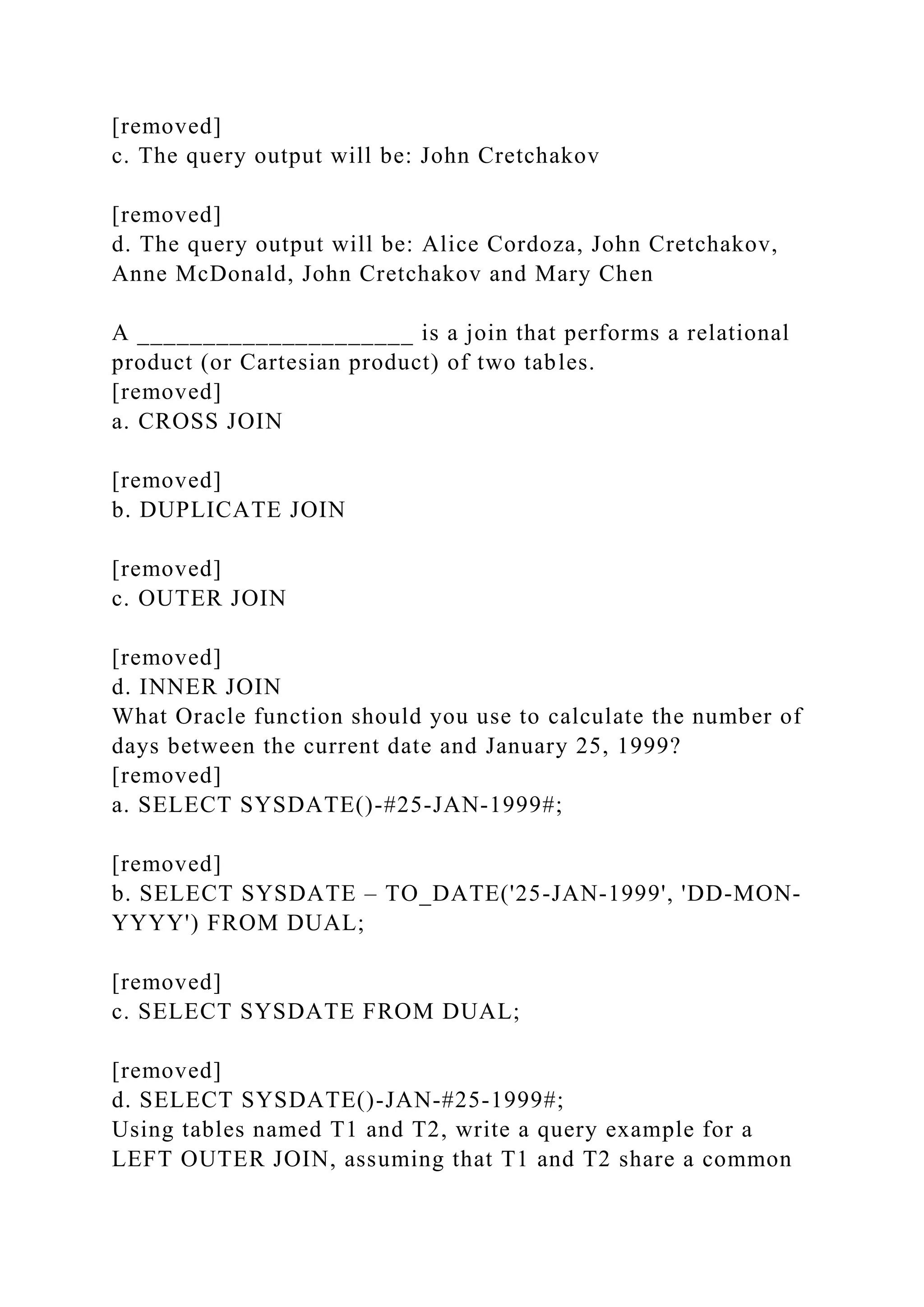 [removed]
c. The query output will be: John Cretchakov
[removed]
d. The query output will be: Alice Cordoza, John Cretchakov,
Anne McDonald, John Cretchakov and Mary Chen
A _____________________ is a join that performs a relational
product (or Cartesian product) of two tables.
[removed]
a. CROSS JOIN
[removed]
b. DUPLICATE JOIN
[removed]
c. OUTER JOIN
[removed]
d. INNER JOIN
What Oracle function should you use to calculate the number of
days between the current date and January 25, 1999?
[removed]
a. SELECT SYSDATE()-#25-JAN-1999#;
[removed]
b. SELECT SYSDATE – TO_DATE('25-JAN-1999', 'DD-MON-
YYYY') FROM DUAL;
[removed]
c. SELECT SYSDATE FROM DUAL;
[removed]
d. SELECT SYSDATE()-JAN-#25-1999#;
Using tables named T1 and T2, write a query example for a
LEFT OUTER JOIN, assuming that T1 and T2 share a common
 