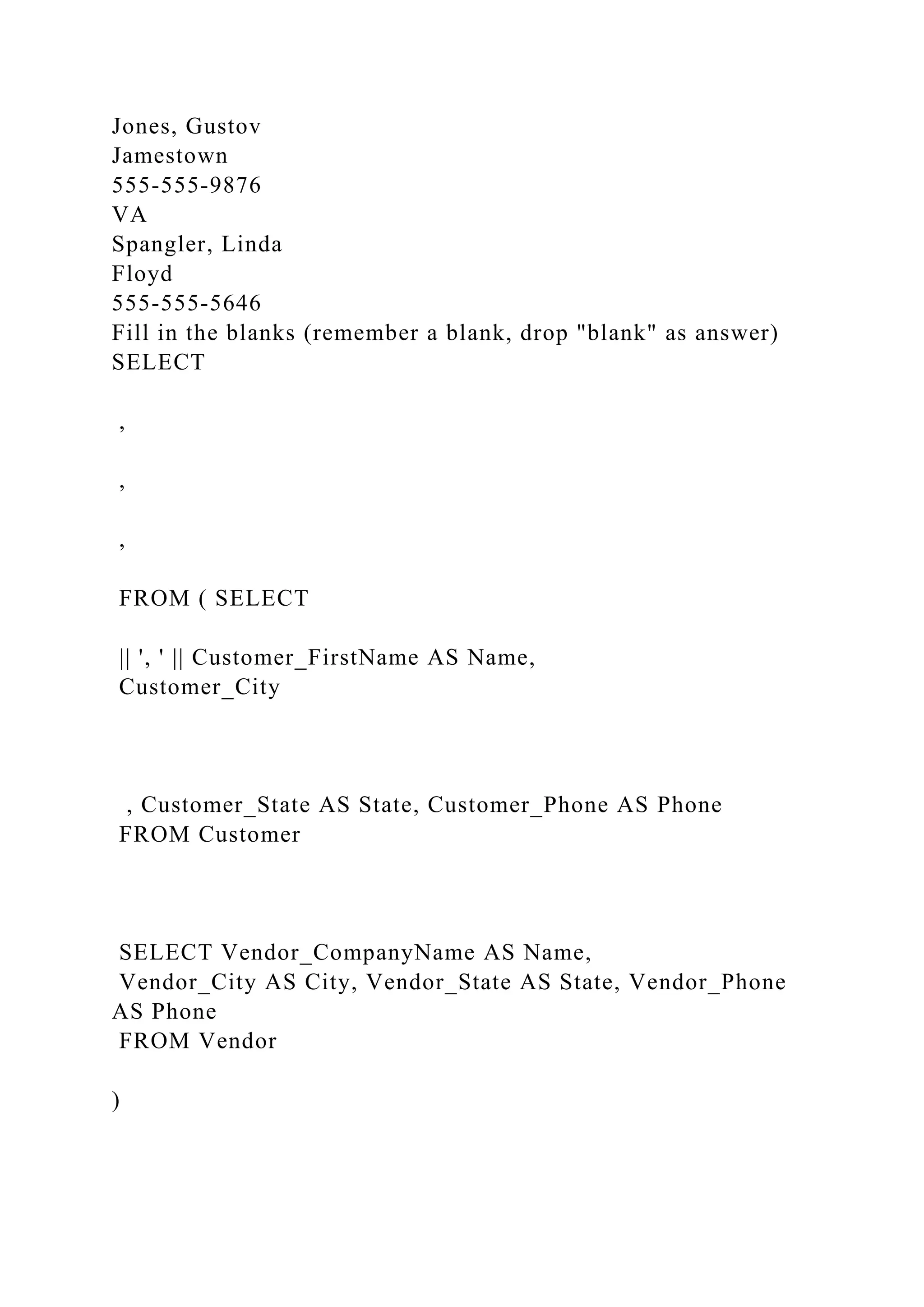 Jones, Gustov
Jamestown
555-555-9876
VA
Spangler, Linda
Floyd
555-555-5646
Fill in the blanks (remember a blank, drop "blank" as answer)
SELECT
,
,
,
FROM ( SELECT
|| ', ' || Customer_FirstName AS Name,
Customer_City
, Customer_State AS State, Customer_Phone AS Phone
FROM Customer
SELECT Vendor_CompanyName AS Name,
Vendor_City AS City, Vendor_State AS State, Vendor_Phone
AS Phone
FROM Vendor
)
 
