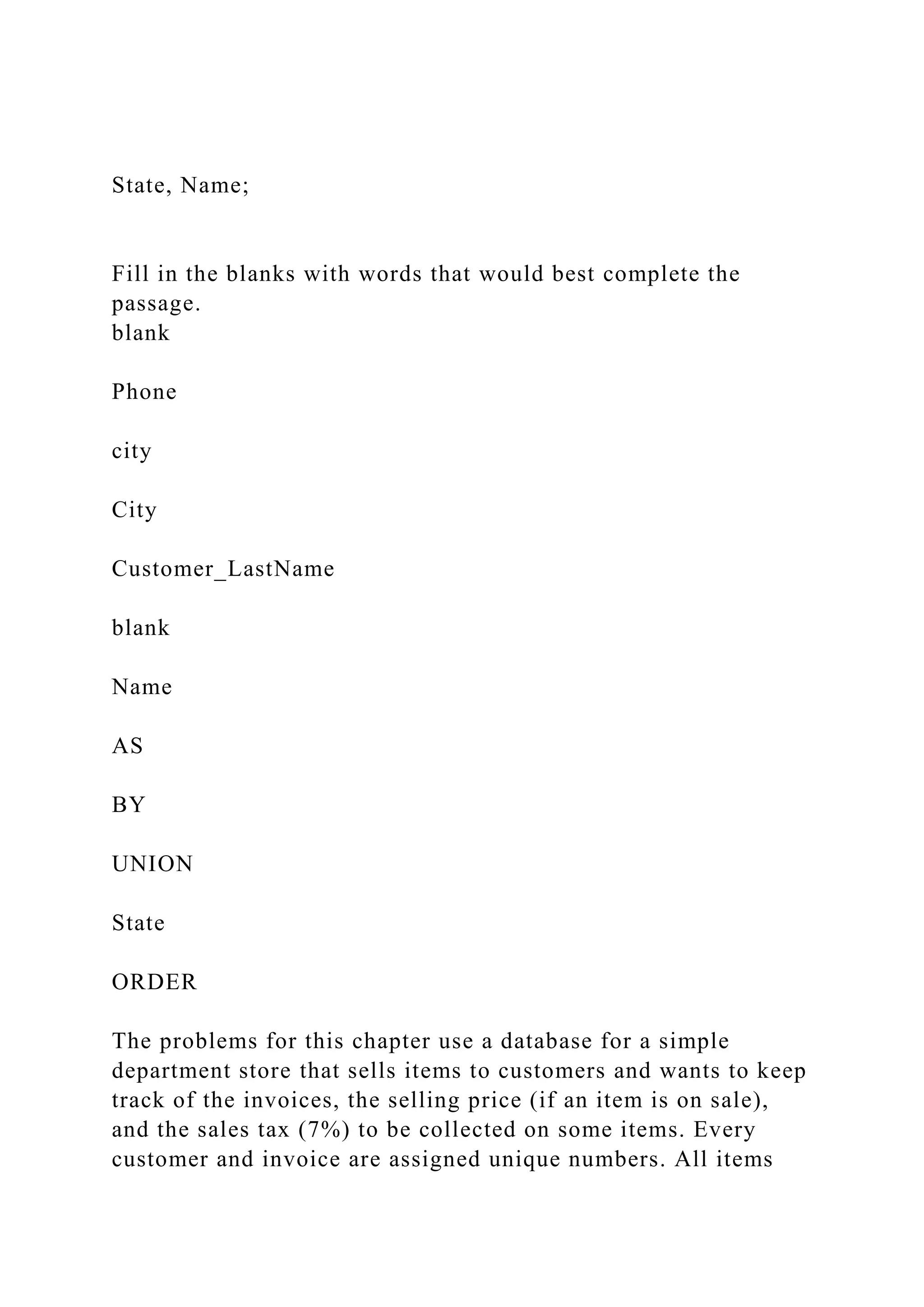 State, Name;
Fill in the blanks with words that would best complete the
passage.
blank
Phone
city
City
Customer_LastName
blank
Name
AS
BY
UNION
State
ORDER
The problems for this chapter use a database for a simple
department store that sells items to customers and wants to keep
track of the invoices, the selling price (if an item is on sale),
and the sales tax (7%) to be collected on some items. Every
customer and invoice are assigned unique numbers. All items
 