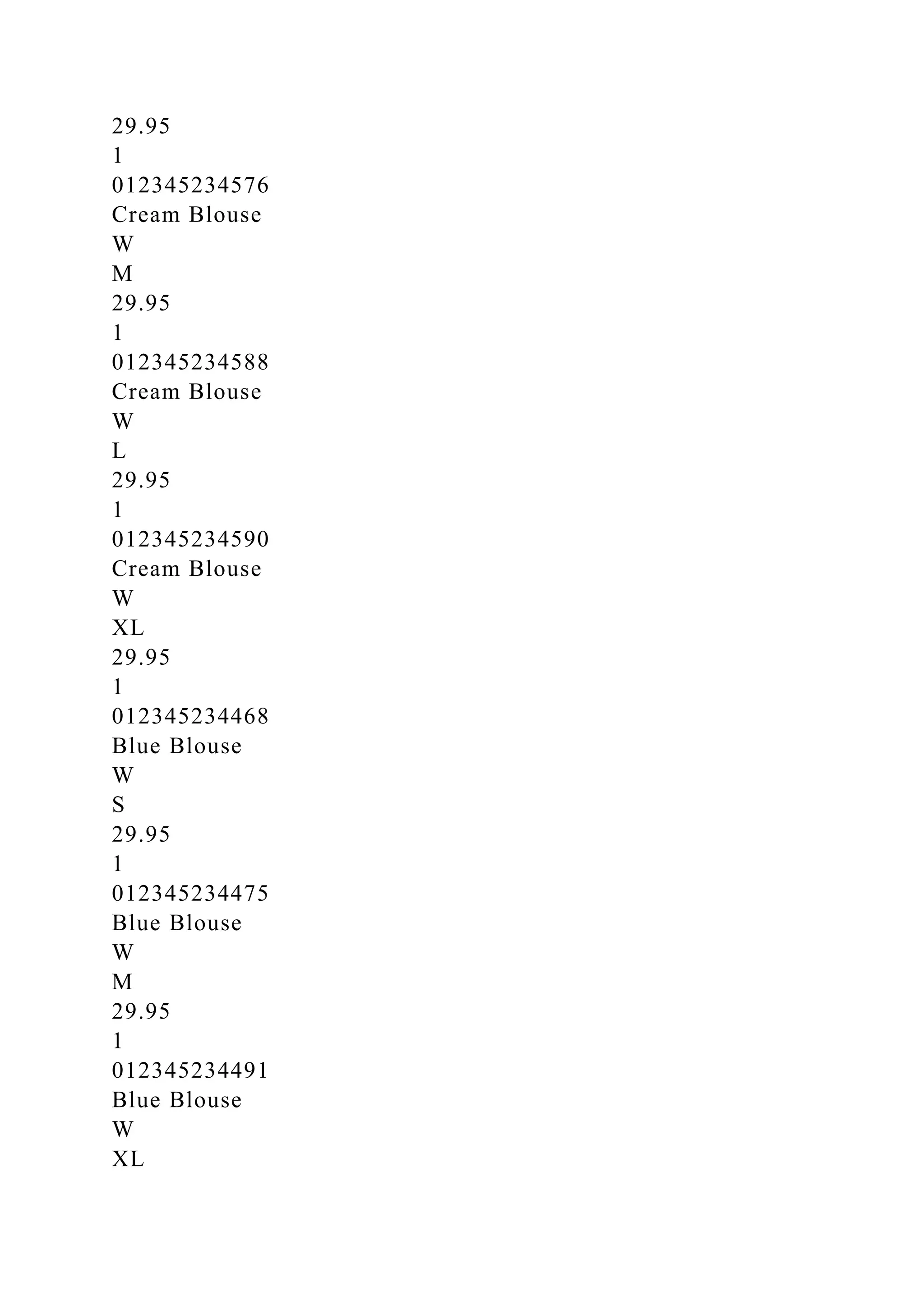 29.95
1
012345234576
Cream Blouse
W
M
29.95
1
012345234588
Cream Blouse
W
L
29.95
1
012345234590
Cream Blouse
W
XL
29.95
1
012345234468
Blue Blouse
W
S
29.95
1
012345234475
Blue Blouse
W
M
29.95
1
012345234491
Blue Blouse
W
XL
 