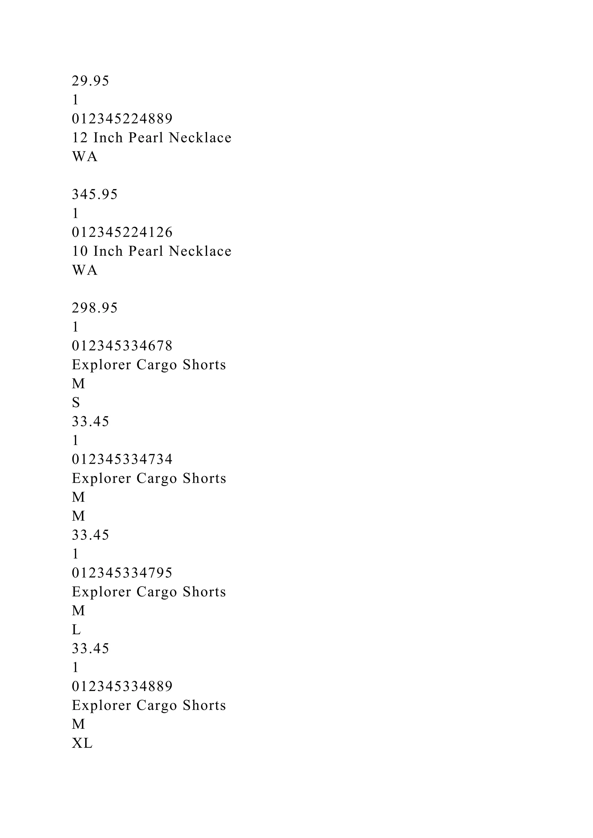 29.95
1
012345224889
12 Inch Pearl Necklace
WA
345.95
1
012345224126
10 Inch Pearl Necklace
WA
298.95
1
012345334678
Explorer Cargo Shorts
M
S
33.45
1
012345334734
Explorer Cargo Shorts
M
M
33.45
1
012345334795
Explorer Cargo Shorts
M
L
33.45
1
012345334889
Explorer Cargo Shorts
M
XL
 
