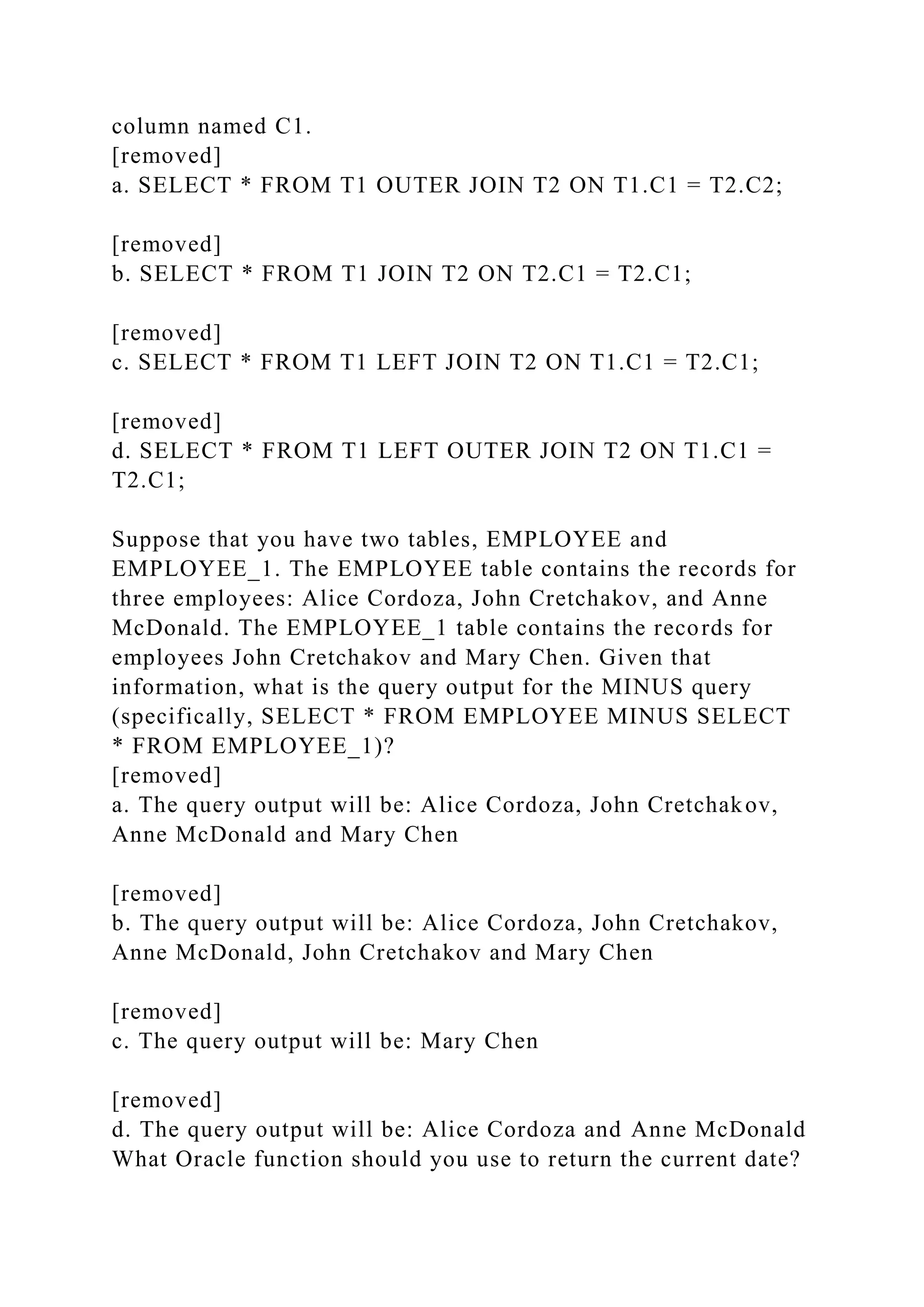 column named C1.
[removed]
a. SELECT * FROM T1 OUTER JOIN T2 ON T1.C1 = T2.C2;
[removed]
b. SELECT * FROM T1 JOIN T2 ON T2.C1 = T2.C1;
[removed]
c. SELECT * FROM T1 LEFT JOIN T2 ON T1.C1 = T2.C1;
[removed]
d. SELECT * FROM T1 LEFT OUTER JOIN T2 ON T1.C1 =
T2.C1;
Suppose that you have two tables, EMPLOYEE and
EMPLOYEE_1. The EMPLOYEE table contains the records for
three employees: Alice Cordoza, John Cretchakov, and Anne
McDonald. The EMPLOYEE_1 table contains the records for
employees John Cretchakov and Mary Chen. Given that
information, what is the query output for the MINUS query
(specifically, SELECT * FROM EMPLOYEE MINUS SELECT
* FROM EMPLOYEE_1)?
[removed]
a. The query output will be: Alice Cordoza, John Cretchakov,
Anne McDonald and Mary Chen
[removed]
b. The query output will be: Alice Cordoza, John Cretchakov,
Anne McDonald, John Cretchakov and Mary Chen
[removed]
c. The query output will be: Mary Chen
[removed]
d. The query output will be: Alice Cordoza and Anne McDonald
What Oracle function should you use to return the current date?
 