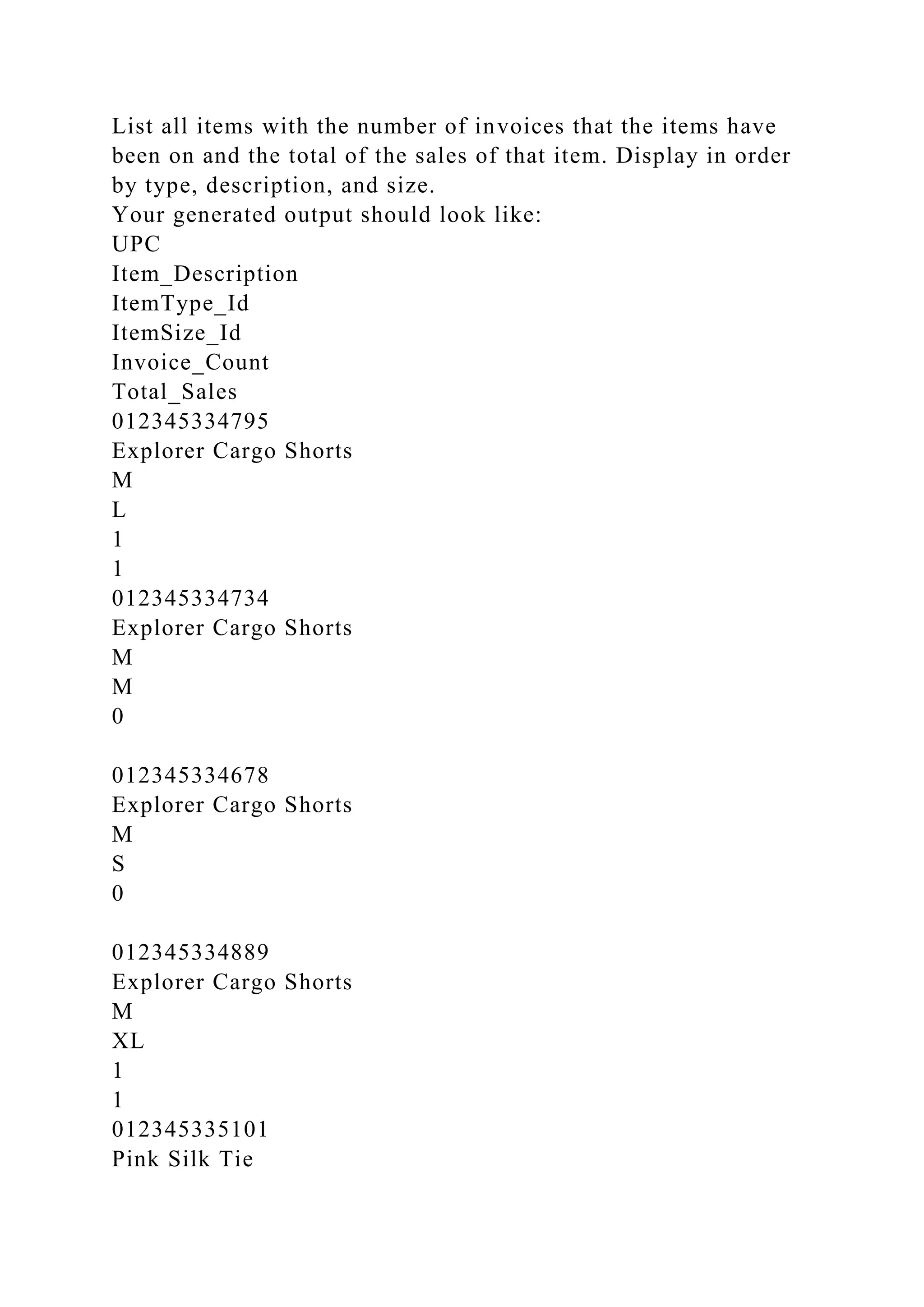 List all items with the number of invoices that the items have
been on and the total of the sales of that item. Display in order
by type, description, and size.
Your generated output should look like:
UPC
Item_Description
ItemType_Id
ItemSize_Id
Invoice_Count
Total_Sales
012345334795
Explorer Cargo Shorts
M
L
1
1
012345334734
Explorer Cargo Shorts
M
M
0
012345334678
Explorer Cargo Shorts
M
S
0
012345334889
Explorer Cargo Shorts
M
XL
1
1
012345335101
Pink Silk Tie
 