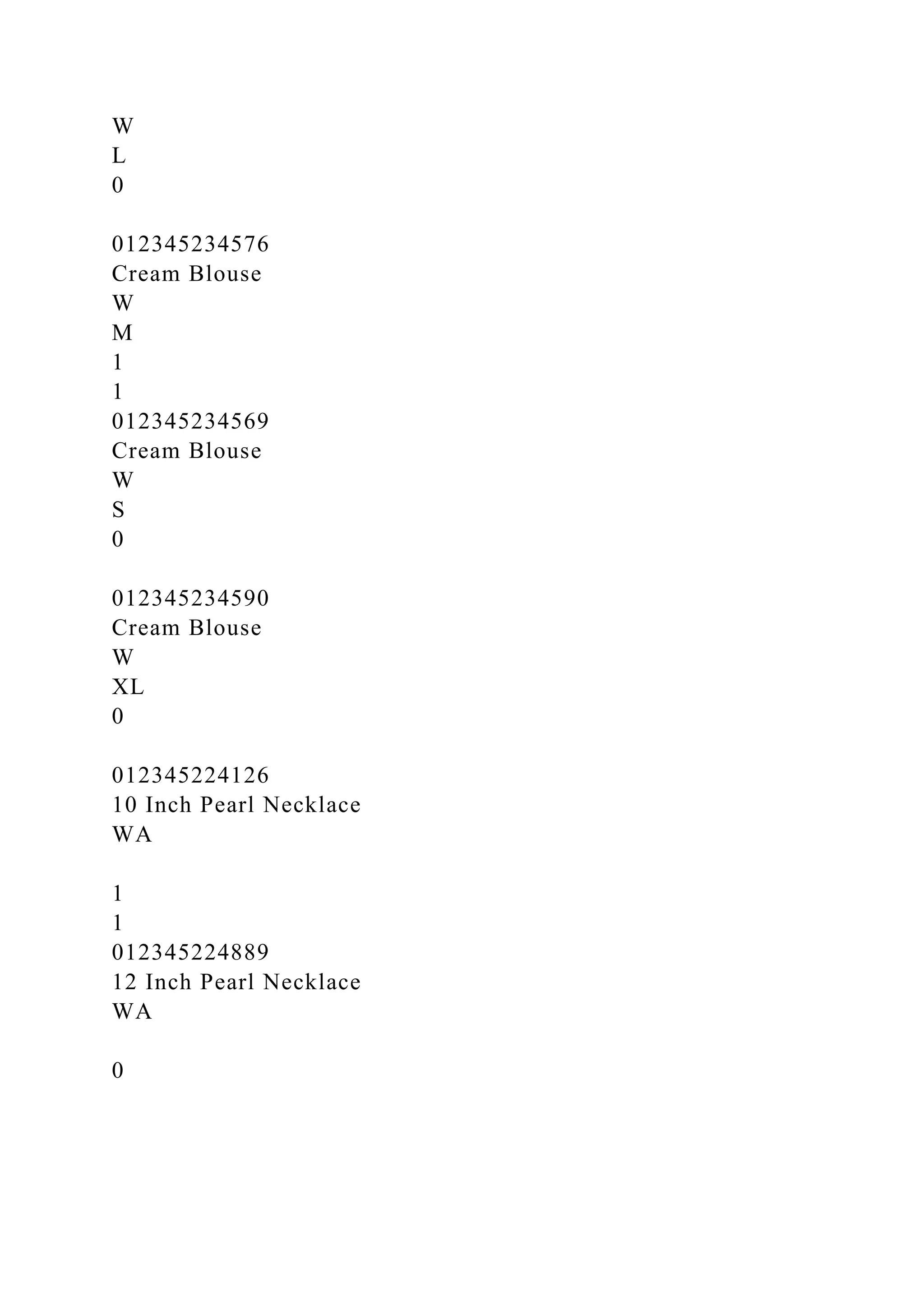 W
L
0
012345234576
Cream Blouse
W
M
1
1
012345234569
Cream Blouse
W
S
0
012345234590
Cream Blouse
W
XL
0
012345224126
10 Inch Pearl Necklace
WA
1
1
012345224889
12 Inch Pearl Necklace
WA
0
 