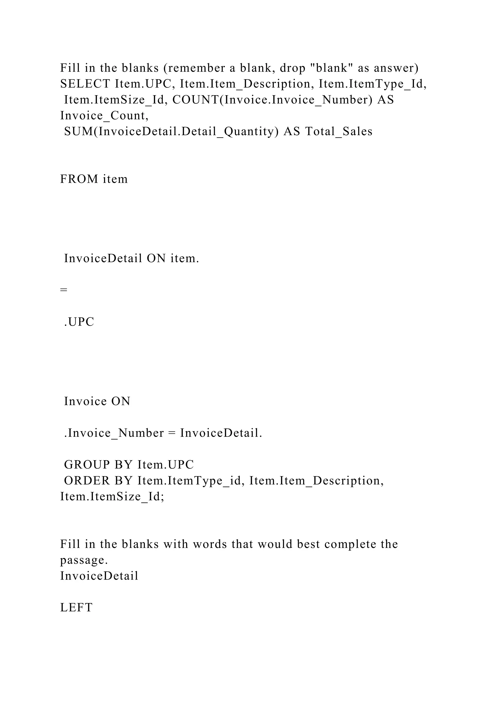 Fill in the blanks (remember a blank, drop "blank" as answer)
SELECT Item.UPC, Item.Item_Description, Item.ItemType_Id,
Item.ItemSize_Id, COUNT(Invoice.Invoice_Number) AS
Invoice_Count,
SUM(InvoiceDetail.Detail_Quantity) AS Total_Sales
FROM item
InvoiceDetail ON item.
=
.UPC
Invoice ON
.Invoice_Number = InvoiceDetail.
GROUP BY Item.UPC
ORDER BY Item.ItemType_id, Item.Item_Description,
Item.ItemSize_Id;
Fill in the blanks with words that would best complete the
passage.
InvoiceDetail
LEFT
 