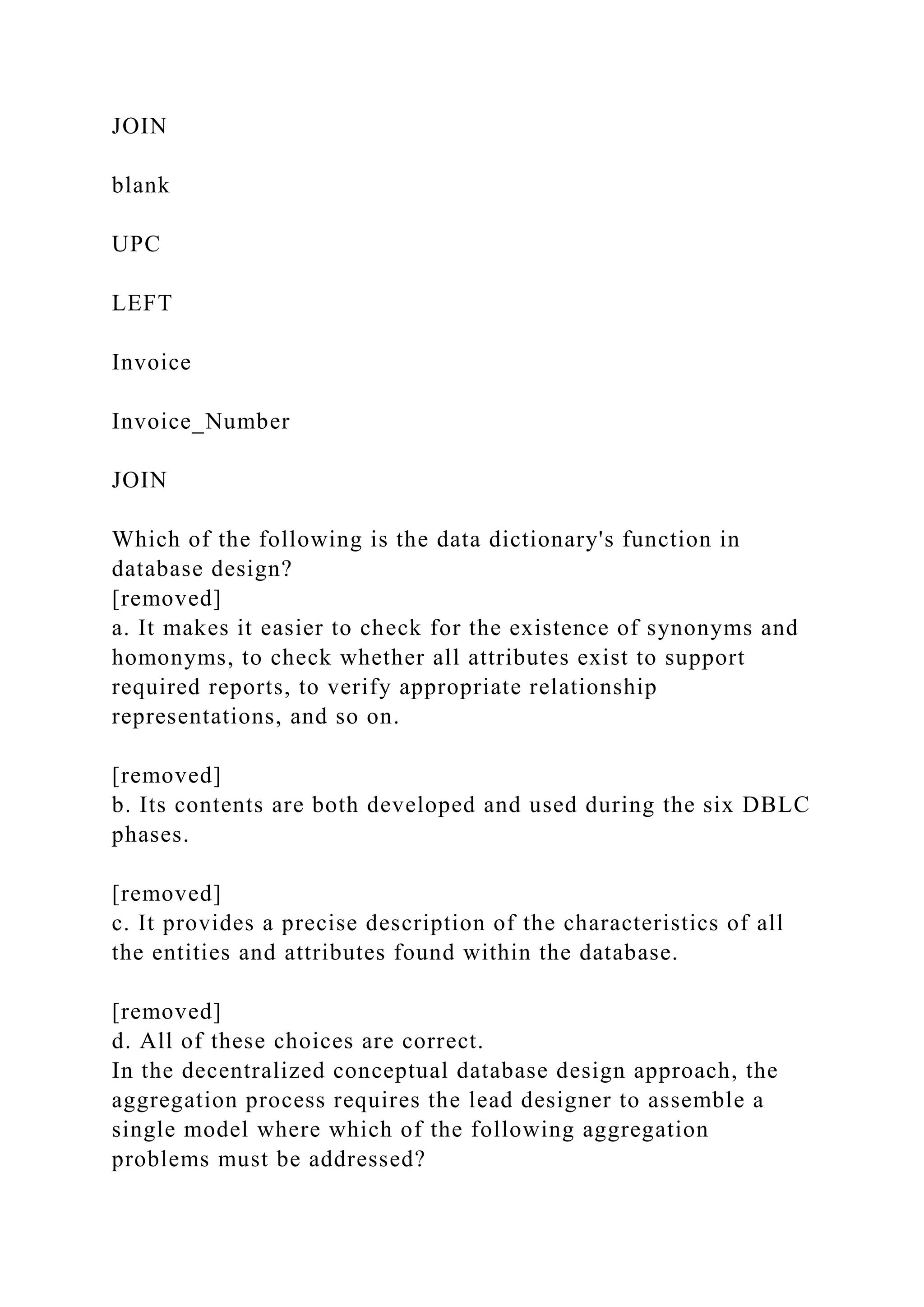 JOIN
blank
UPC
LEFT
Invoice
Invoice_Number
JOIN
Which of the following is the data dictionary's function in
database design?
[removed]
a. It makes it easier to check for the existence of synonyms and
homonyms, to check whether all attributes exist to support
required reports, to verify appropriate relationship
representations, and so on.
[removed]
b. Its contents are both developed and used during the six DBLC
phases.
[removed]
c. It provides a precise description of the characteristics of all
the entities and attributes found within the database.
[removed]
d. All of these choices are correct.
In the decentralized conceptual database design approach, the
aggregation process requires the lead designer to assemble a
single model where which of the following aggregation
problems must be addressed?
 