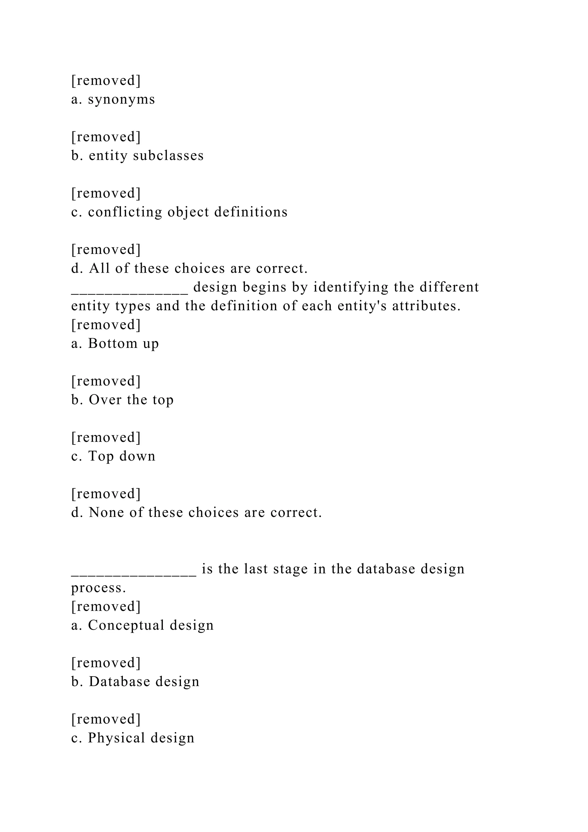 [removed]
a. synonyms
[removed]
b. entity subclasses
[removed]
c. conflicting object definitions
[removed]
d. All of these choices are correct.
______________ design begins by identifying the different
entity types and the definition of each entity's attributes.
[removed]
a. Bottom up
[removed]
b. Over the top
[removed]
c. Top down
[removed]
d. None of these choices are correct.
_______________ is the last stage in the database design
process.
[removed]
a. Conceptual design
[removed]
b. Database design
[removed]
c. Physical design
 