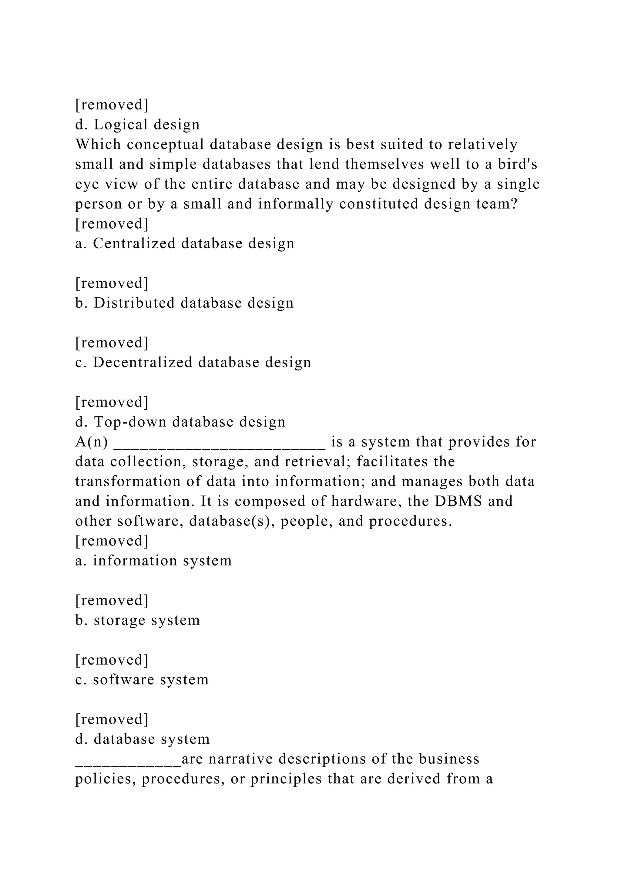 [removed]
d. Logical design
Which conceptual database design is best suited to relatively
small and simple databases that lend themselves well to a bird's
eye view of the entire database and may be designed by a single
person or by a small and informally constituted design team?
[removed]
a. Centralized database design
[removed]
b. Distributed database design
[removed]
c. Decentralized database design
[removed]
d. Top-down database design
A(n) ________________________ is a system that provides for
data collection, storage, and retrieval; facilitates the
transformation of data into information; and manages both data
and information. It is composed of hardware, the DBMS and
other software, database(s), people, and procedures.
[removed]
a. information system
[removed]
b. storage system
[removed]
c. software system
[removed]
d. database system
____________are narrative descriptions of the business
policies, procedures, or principles that are derived from a
 