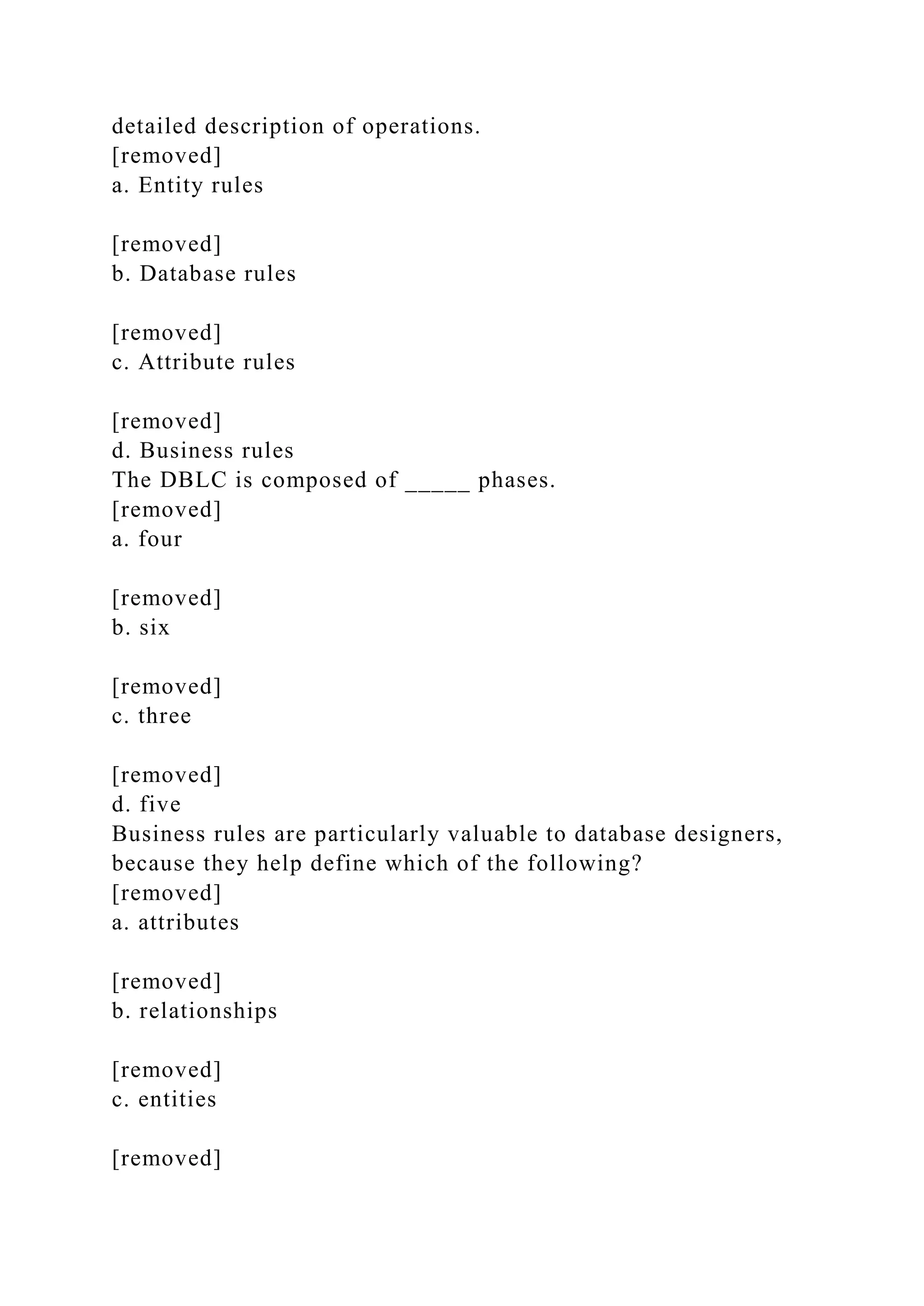 detailed description of operations.
[removed]
a. Entity rules
[removed]
b. Database rules
[removed]
c. Attribute rules
[removed]
d. Business rules
The DBLC is composed of _____ phases.
[removed]
a. four
[removed]
b. six
[removed]
c. three
[removed]
d. five
Business rules are particularly valuable to database designers,
because they help define which of the following?
[removed]
a. attributes
[removed]
b. relationships
[removed]
c. entities
[removed]
 