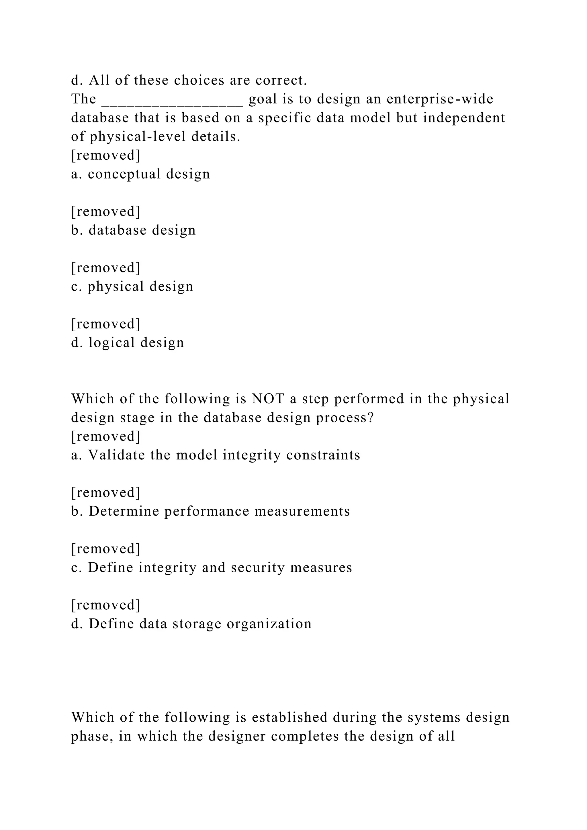 d. All of these choices are correct.
The _________________ goal is to design an enterprise-wide
database that is based on a specific data model but independent
of physical-level details.
[removed]
a. conceptual design
[removed]
b. database design
[removed]
c. physical design
[removed]
d. logical design
Which of the following is NOT a step performed in the physical
design stage in the database design process?
[removed]
a. Validate the model integrity constraints
[removed]
b. Determine performance measurements
[removed]
c. Define integrity and security measures
[removed]
d. Define data storage organization
Which of the following is established during the systems design
phase, in which the designer completes the design of all
 
