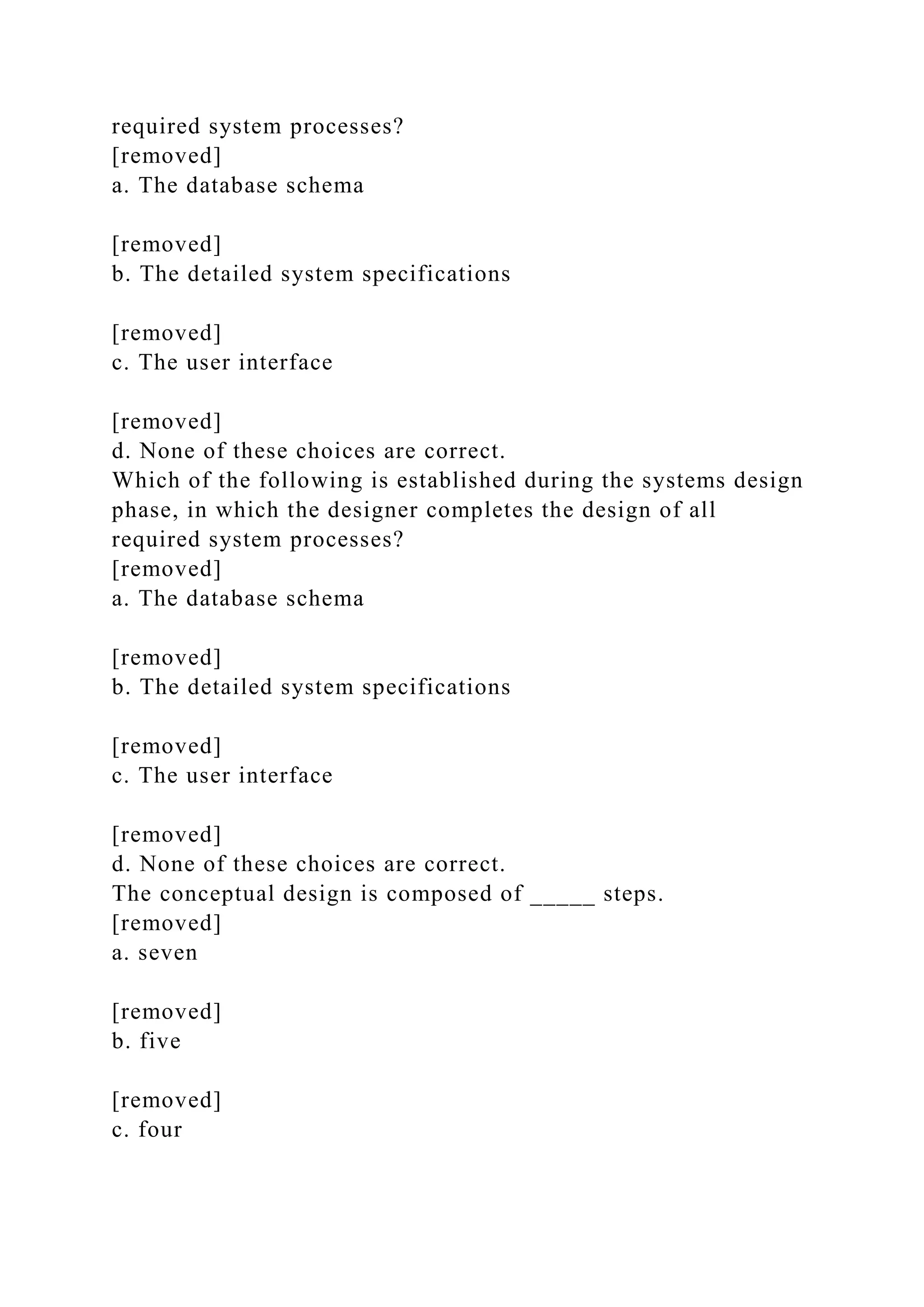 required system processes?
[removed]
a. The database schema
[removed]
b. The detailed system specifications
[removed]
c. The user interface
[removed]
d. None of these choices are correct.
Which of the following is established during the systems design
phase, in which the designer completes the design of all
required system processes?
[removed]
a. The database schema
[removed]
b. The detailed system specifications
[removed]
c. The user interface
[removed]
d. None of these choices are correct.
The conceptual design is composed of _____ steps.
[removed]
a. seven
[removed]
b. five
[removed]
c. four
 