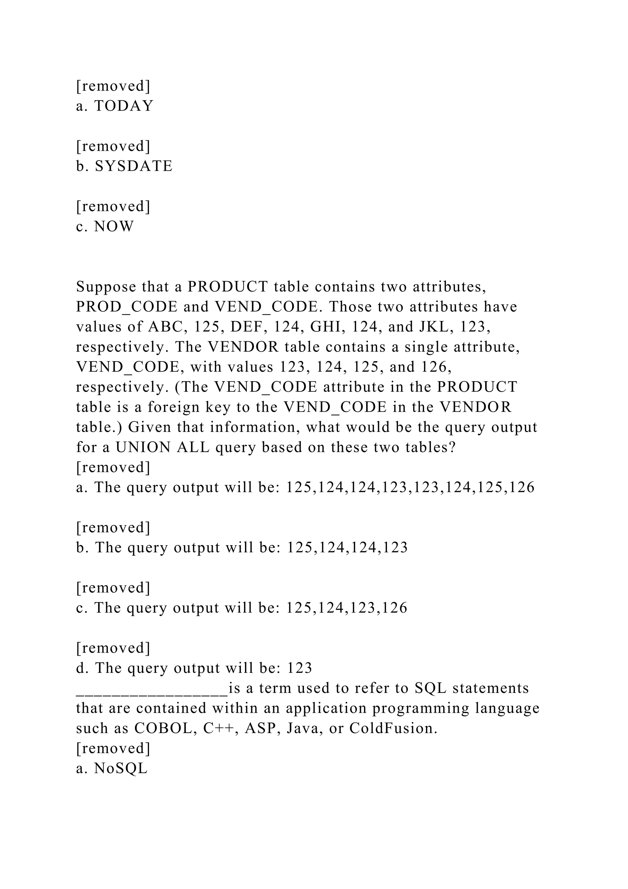[removed]
a. TODAY
[removed]
b. SYSDATE
[removed]
c. NOW
Suppose that a PRODUCT table contains two attributes,
PROD_CODE and VEND_CODE. Those two attributes have
values of ABC, 125, DEF, 124, GHI, 124, and JKL, 123,
respectively. The VENDOR table contains a single attribute,
VEND_CODE, with values 123, 124, 125, and 126,
respectively. (The VEND_CODE attribute in the PRODUCT
table is a foreign key to the VEND_CODE in the VENDOR
table.) Given that information, what would be the query output
for a UNION ALL query based on these two tables?
[removed]
a. The query output will be: 125,124,124,123,123,124,125,126
[removed]
b. The query output will be: 125,124,124,123
[removed]
c. The query output will be: 125,124,123,126
[removed]
d. The query output will be: 123
_________________is a term used to refer to SQL statements
that are contained within an application programming language
such as COBOL, C++, ASP, Java, or ColdFusion.
[removed]
a. NoSQL
 