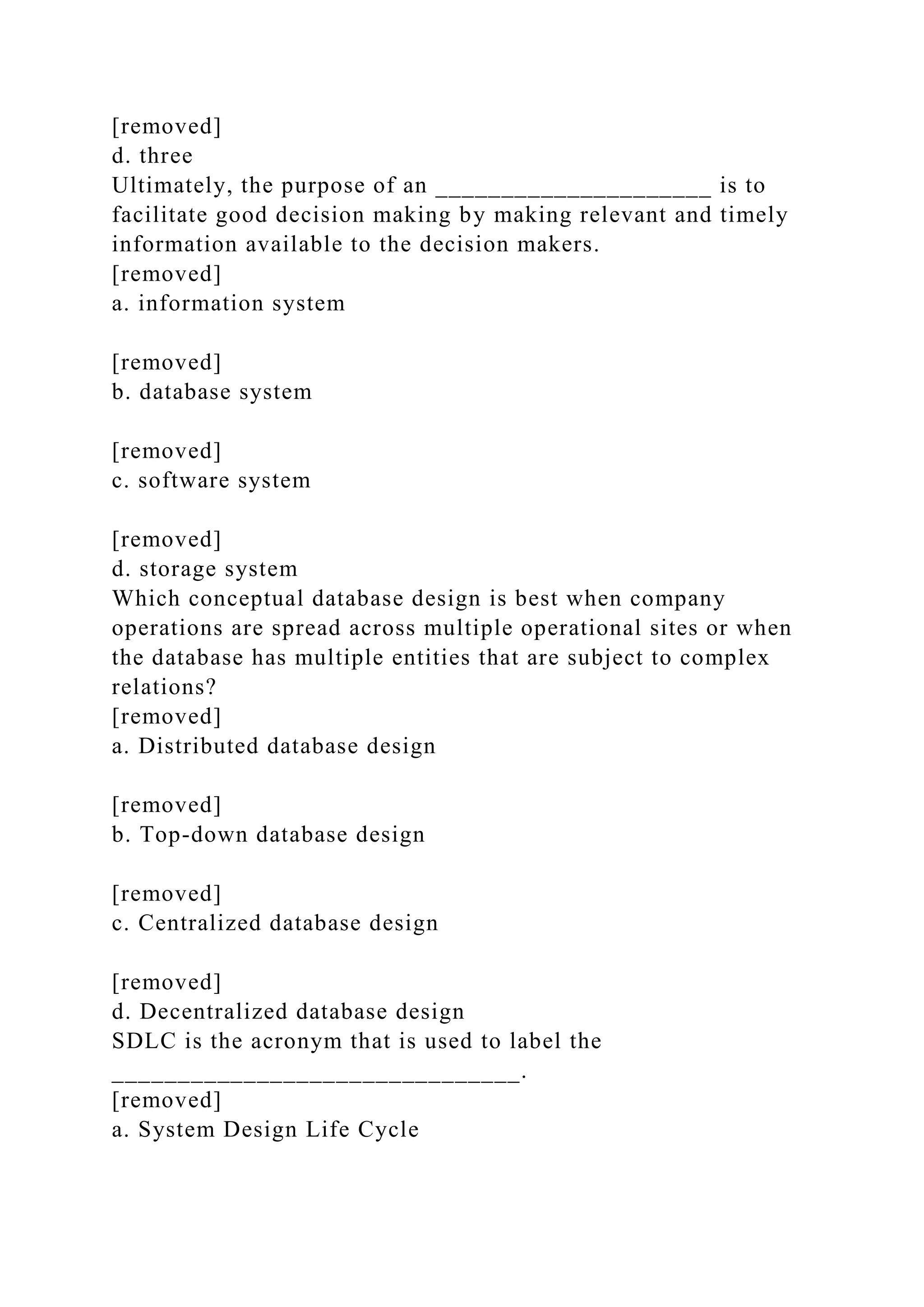 [removed]
d. three
Ultimately, the purpose of an _____________________ is to
facilitate good decision making by making relevant and timely
information available to the decision makers.
[removed]
a. information system
[removed]
b. database system
[removed]
c. software system
[removed]
d. storage system
Which conceptual database design is best when company
operations are spread across multiple operational sites or when
the database has multiple entities that are subject to complex
relations?
[removed]
a. Distributed database design
[removed]
b. Top-down database design
[removed]
c. Centralized database design
[removed]
d. Decentralized database design
SDLC is the acronym that is used to label the
_______________________________.
[removed]
a. System Design Life Cycle
 