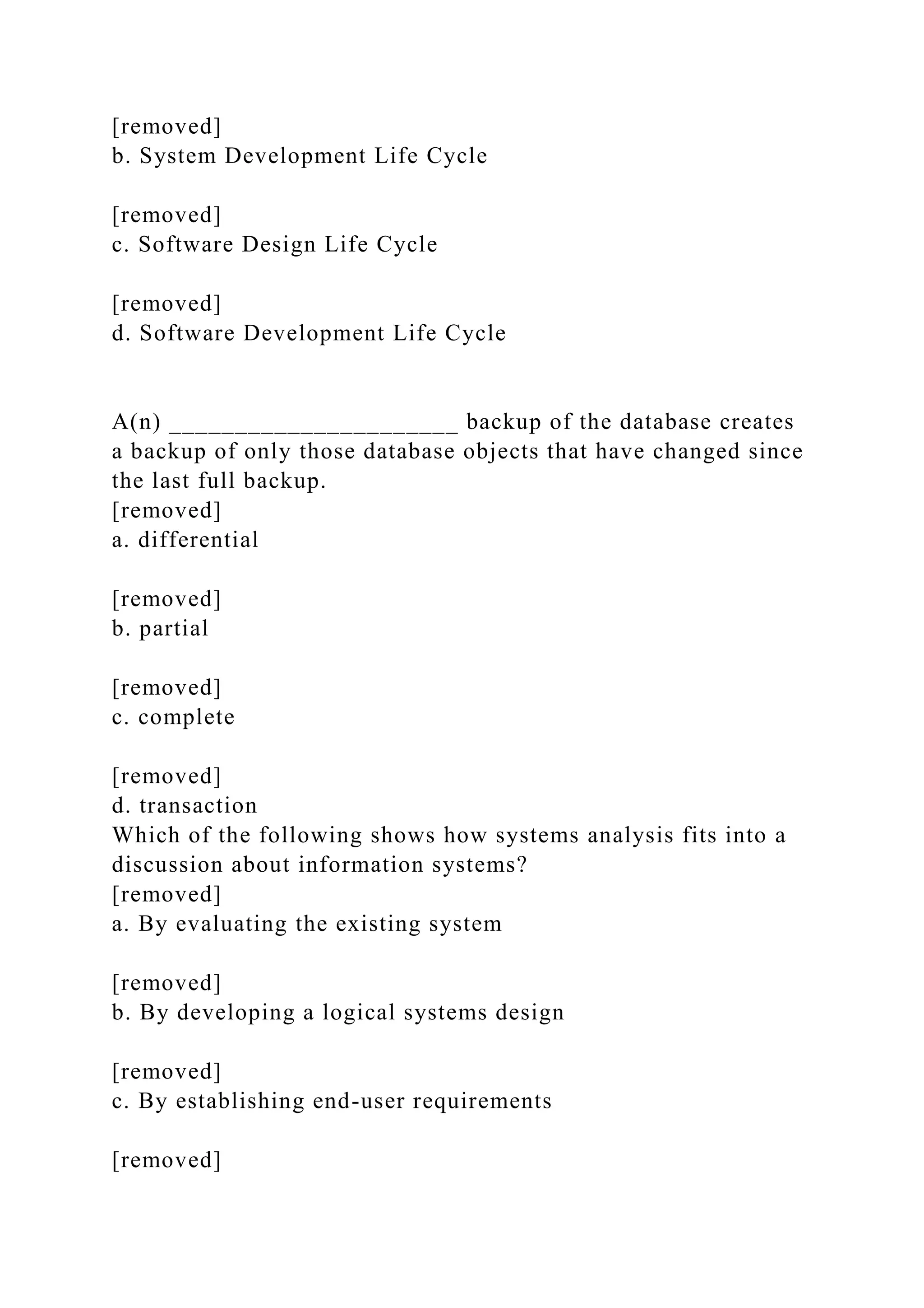 [removed]
b. System Development Life Cycle
[removed]
c. Software Design Life Cycle
[removed]
d. Software Development Life Cycle
A(n) ______________________ backup of the database creates
a backup of only those database objects that have changed since
the last full backup.
[removed]
a. differential
[removed]
b. partial
[removed]
c. complete
[removed]
d. transaction
Which of the following shows how systems analysis fits into a
discussion about information systems?
[removed]
a. By evaluating the existing system
[removed]
b. By developing a logical systems design
[removed]
c. By establishing end-user requirements
[removed]
 