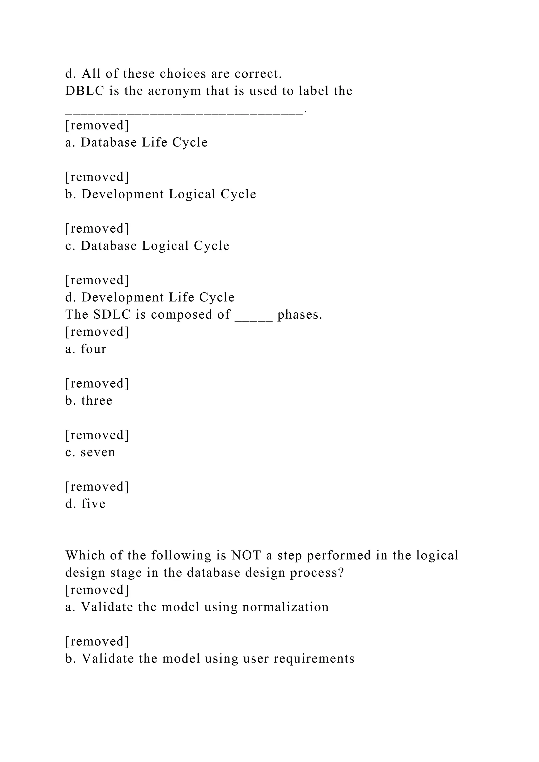 d. All of these choices are correct.
DBLC is the acronym that is used to label the
_______________________________.
[removed]
a. Database Life Cycle
[removed]
b. Development Logical Cycle
[removed]
c. Database Logical Cycle
[removed]
d. Development Life Cycle
The SDLC is composed of _____ phases.
[removed]
a. four
[removed]
b. three
[removed]
c. seven
[removed]
d. five
Which of the following is NOT a step performed in the logical
design stage in the database design process?
[removed]
a. Validate the model using normalization
[removed]
b. Validate the model using user requirements
 