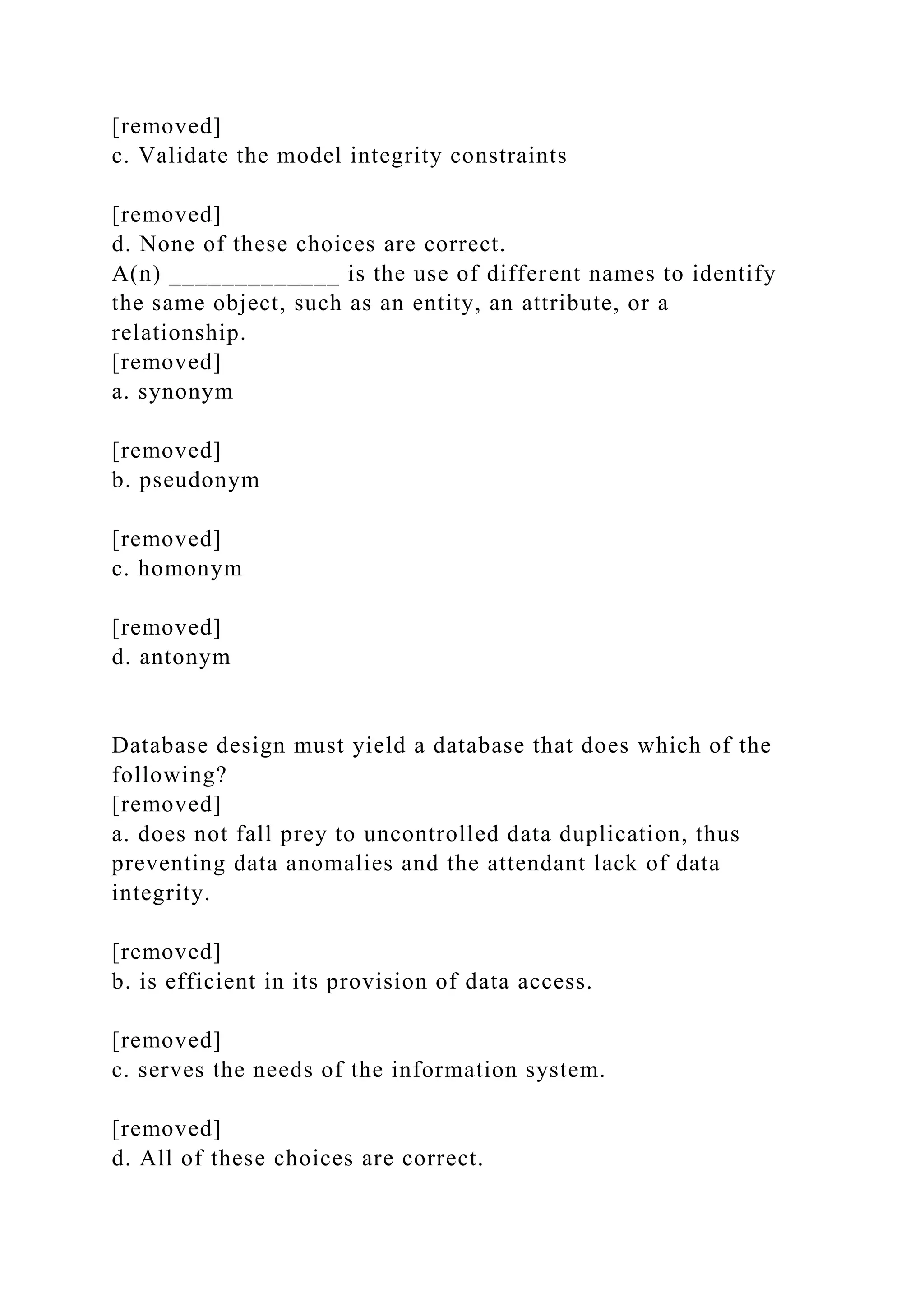 [removed]
c. Validate the model integrity constraints
[removed]
d. None of these choices are correct.
A(n) _____________ is the use of different names to identify
the same object, such as an entity, an attribute, or a
relationship.
[removed]
a. synonym
[removed]
b. pseudonym
[removed]
c. homonym
[removed]
d. antonym
Database design must yield a database that does which of the
following?
[removed]
a. does not fall prey to uncontrolled data duplication, thus
preventing data anomalies and the attendant lack of data
integrity.
[removed]
b. is efficient in its provision of data access.
[removed]
c. serves the needs of the information system.
[removed]
d. All of these choices are correct.
 