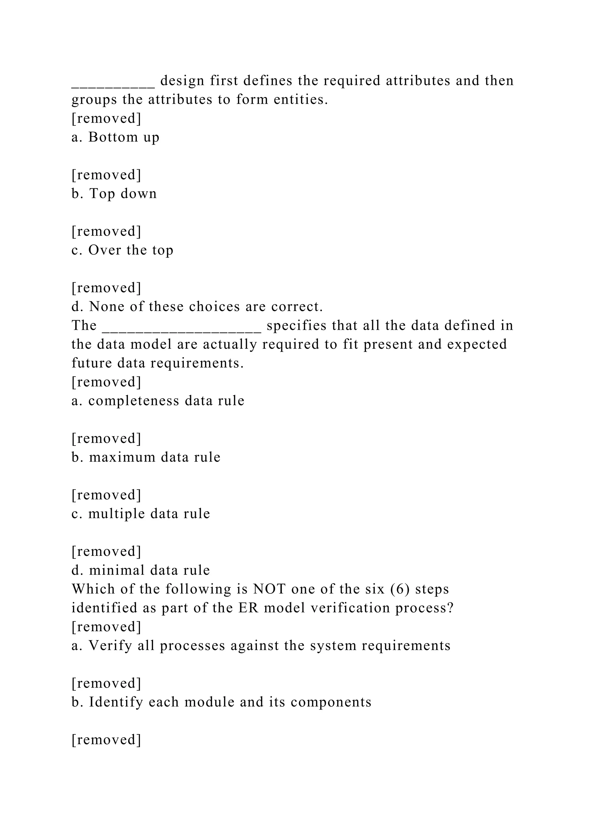 __________ design first defines the required attributes and then
groups the attributes to form entities.
[removed]
a. Bottom up
[removed]
b. Top down
[removed]
c. Over the top
[removed]
d. None of these choices are correct.
The ___________________ specifies that all the data defined in
the data model are actually required to fit present and expected
future data requirements.
[removed]
a. completeness data rule
[removed]
b. maximum data rule
[removed]
c. multiple data rule
[removed]
d. minimal data rule
Which of the following is NOT one of the six (6) steps
identified as part of the ER model verification process?
[removed]
a. Verify all processes against the system requirements
[removed]
b. Identify each module and its components
[removed]
 
