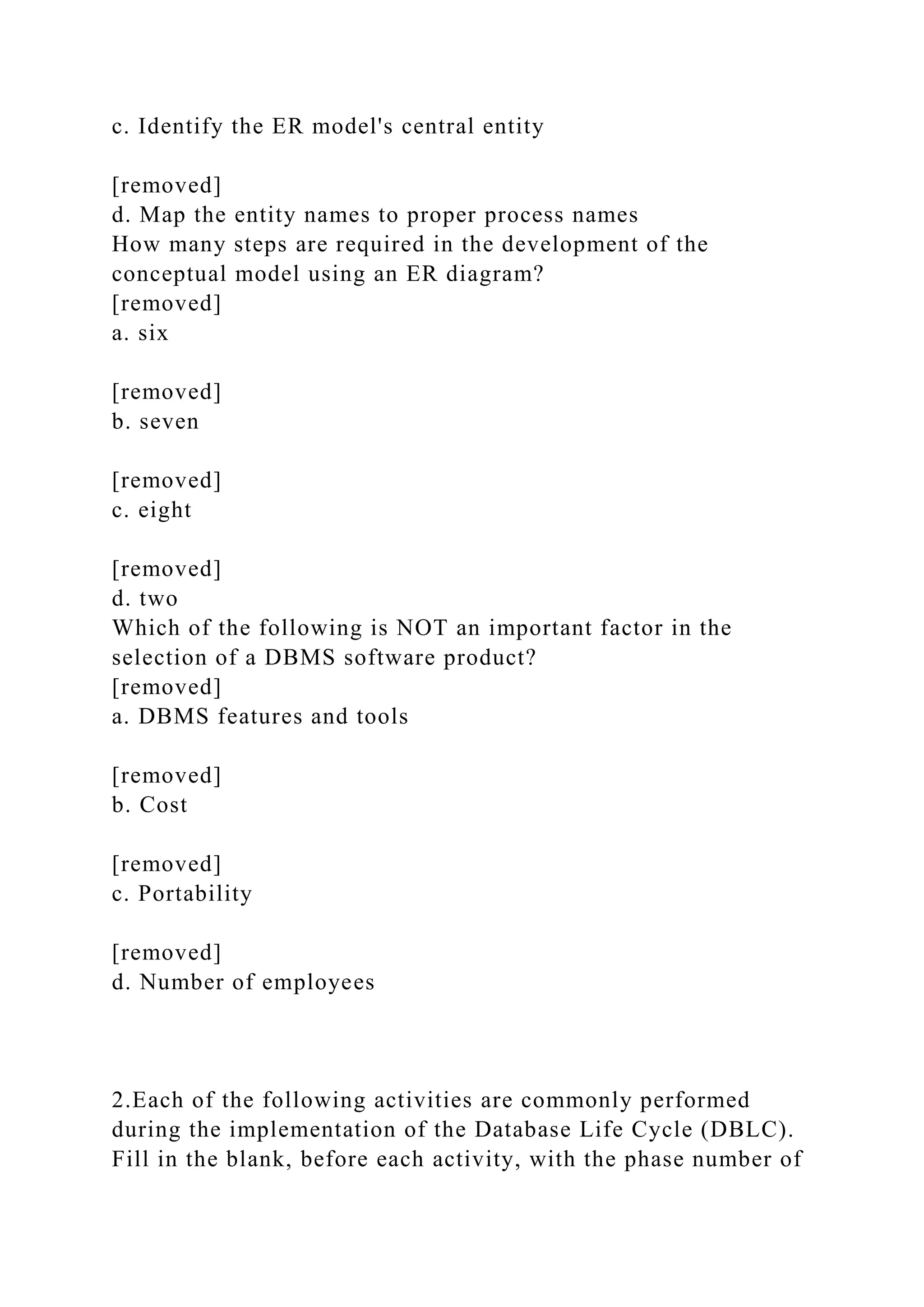 c. Identify the ER model's central entity
[removed]
d. Map the entity names to proper process names
How many steps are required in the development of the
conceptual model using an ER diagram?
[removed]
a. six
[removed]
b. seven
[removed]
c. eight
[removed]
d. two
Which of the following is NOT an important factor in the
selection of a DBMS software product?
[removed]
a. DBMS features and tools
[removed]
b. Cost
[removed]
c. Portability
[removed]
d. Number of employees
2.Each of the following activities are commonly performed
during the implementation of the Database Life Cycle (DBLC).
Fill in the blank, before each activity, with the phase number of
 