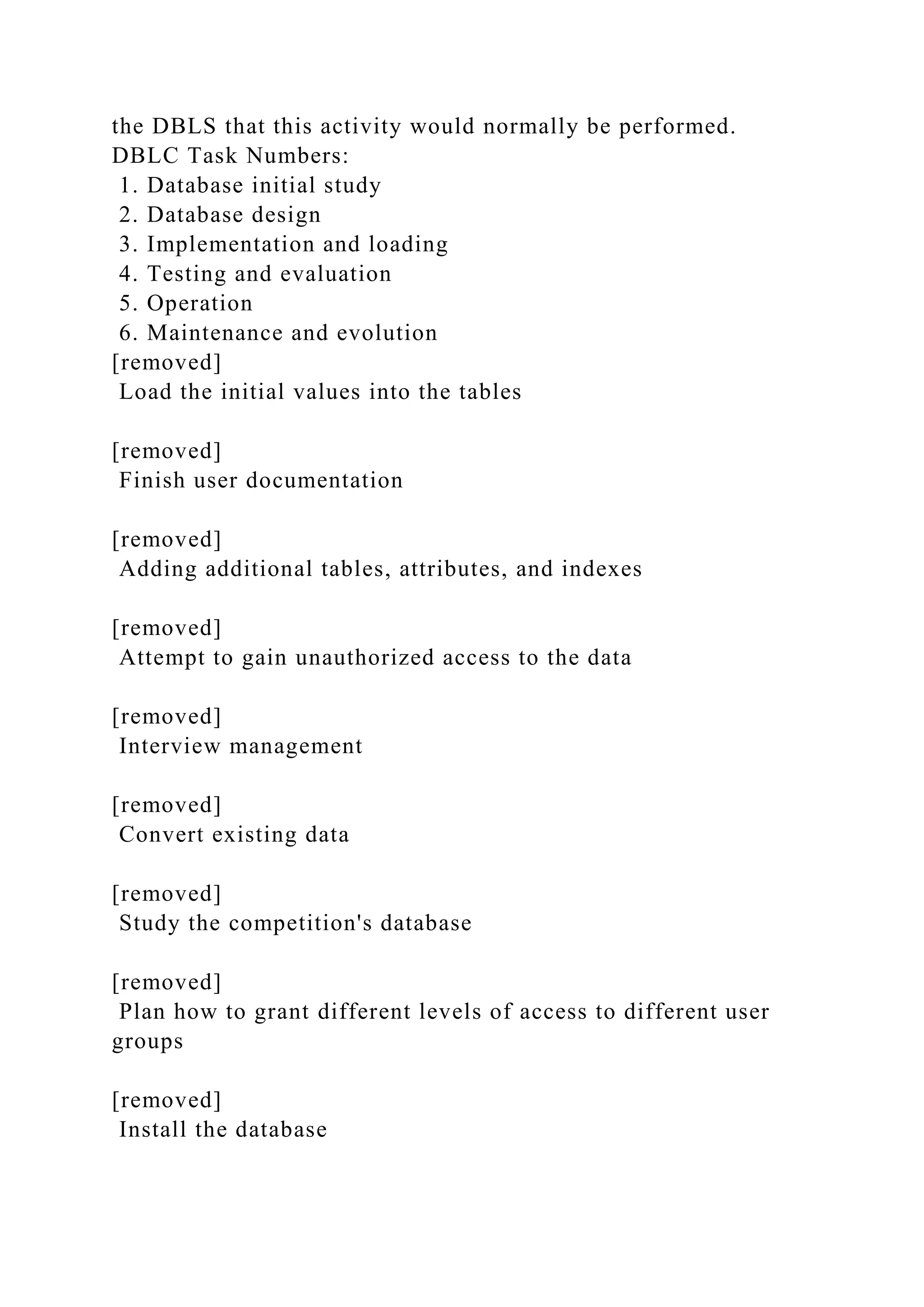 the DBLS that this activity would normally be performed.
DBLC Task Numbers:
1. Database initial study
2. Database design
3. Implementation and loading
4. Testing and evaluation
5. Operation
6. Maintenance and evolution
[removed]
Load the initial values into the tables
[removed]
Finish user documentation
[removed]
Adding additional tables, attributes, and indexes
[removed]
Attempt to gain unauthorized access to the data
[removed]
Interview management
[removed]
Convert existing data
[removed]
Study the competition's database
[removed]
Plan how to grant different levels of access to different user
groups
[removed]
Install the database
 