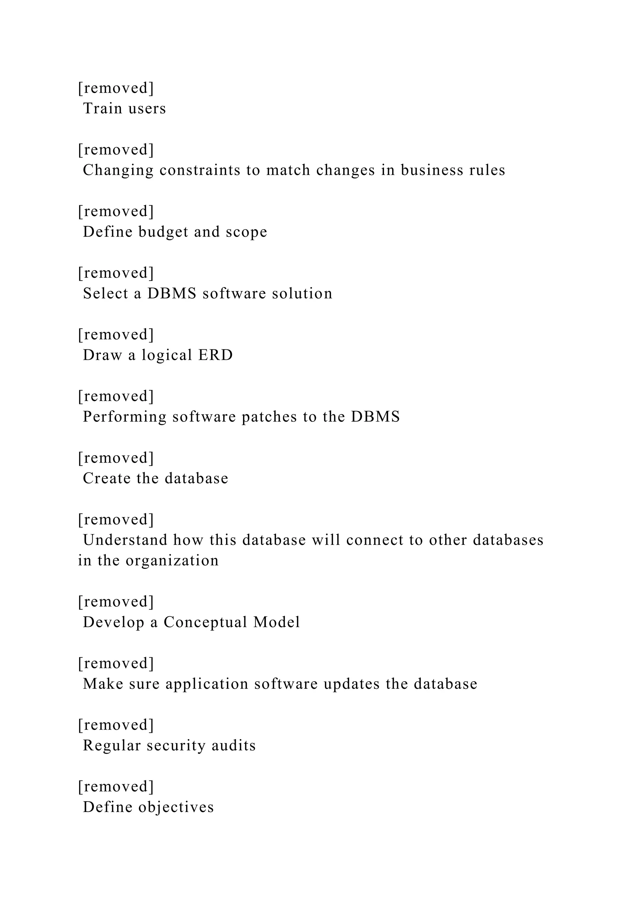 [removed]
Train users
[removed]
Changing constraints to match changes in business rules
[removed]
Define budget and scope
[removed]
Select a DBMS software solution
[removed]
Draw a logical ERD
[removed]
Performing software patches to the DBMS
[removed]
Create the database
[removed]
Understand how this database will connect to other databases
in the organization
[removed]
Develop a Conceptual Model
[removed]
Make sure application software updates the database
[removed]
Regular security audits
[removed]
Define objectives
 