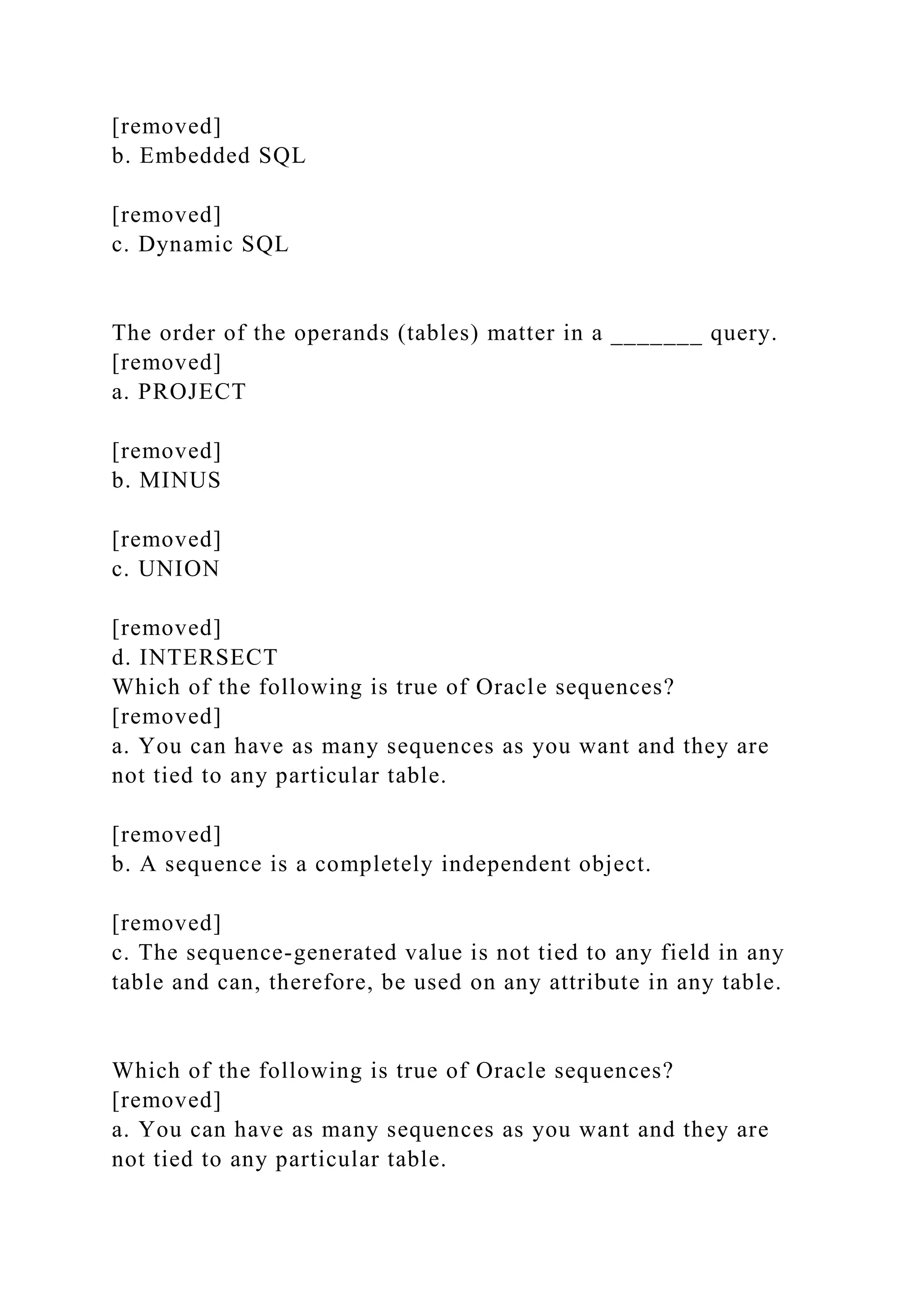 [removed]
b. Embedded SQL
[removed]
c. Dynamic SQL
The order of the operands (tables) matter in a _______ query.
[removed]
a. PROJECT
[removed]
b. MINUS
[removed]
c. UNION
[removed]
d. INTERSECT
Which of the following is true of Oracle sequences?
[removed]
a. You can have as many sequences as you want and they are
not tied to any particular table.
[removed]
b. A sequence is a completely independent object.
[removed]
c. The sequence-generated value is not tied to any field in any
table and can, therefore, be used on any attribute in any table.
Which of the following is true of Oracle sequences?
[removed]
a. You can have as many sequences as you want and they are
not tied to any particular table.
 