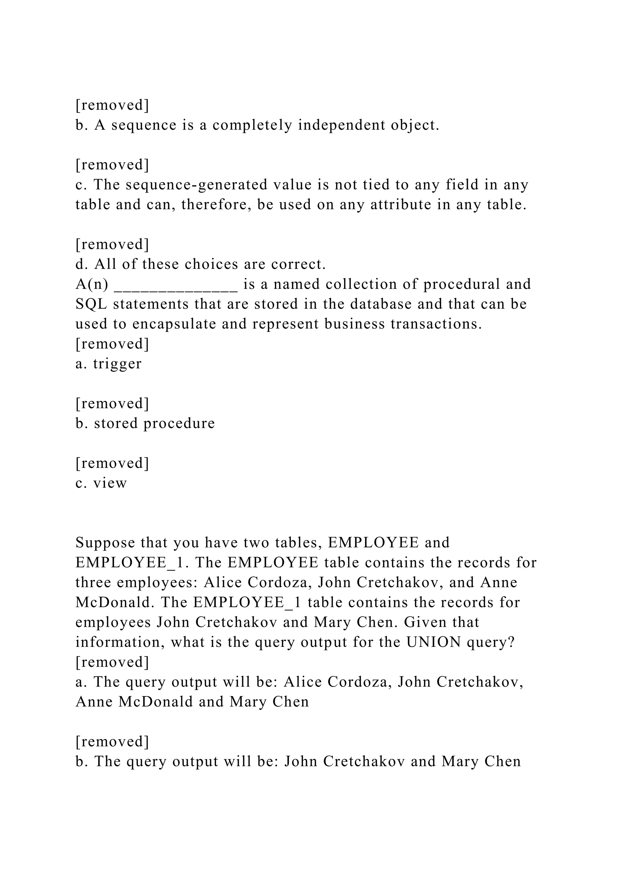[removed]
b. A sequence is a completely independent object.
[removed]
c. The sequence-generated value is not tied to any field in any
table and can, therefore, be used on any attribute in any table.
[removed]
d. All of these choices are correct.
A(n) ______________ is a named collection of procedural and
SQL statements that are stored in the database and that can be
used to encapsulate and represent business transactions.
[removed]
a. trigger
[removed]
b. stored procedure
[removed]
c. view
Suppose that you have two tables, EMPLOYEE and
EMPLOYEE_1. The EMPLOYEE table contains the records for
three employees: Alice Cordoza, John Cretchakov, and Anne
McDonald. The EMPLOYEE_1 table contains the records for
employees John Cretchakov and Mary Chen. Given that
information, what is the query output for the UNION query?
[removed]
a. The query output will be: Alice Cordoza, John Cretchakov,
Anne McDonald and Mary Chen
[removed]
b. The query output will be: John Cretchakov and Mary Chen
 