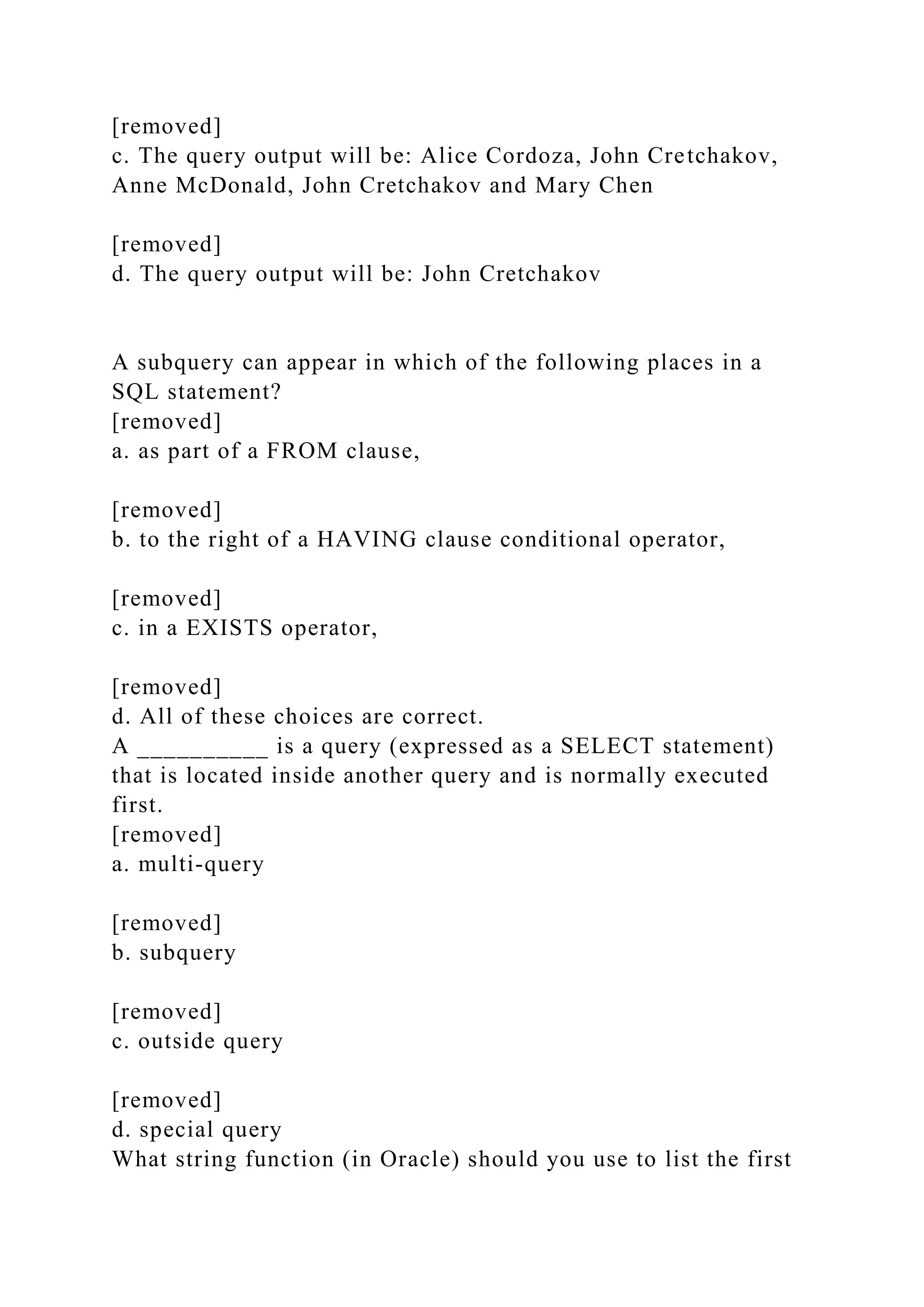 [removed]
c. The query output will be: Alice Cordoza, John Cretchakov,
Anne McDonald, John Cretchakov and Mary Chen
[removed]
d. The query output will be: John Cretchakov
A subquery can appear in which of the following places in a
SQL statement?
[removed]
a. as part of a FROM clause,
[removed]
b. to the right of a HAVING clause conditional operator,
[removed]
c. in a EXISTS operator,
[removed]
d. All of these choices are correct.
A __________ is a query (expressed as a SELECT statement)
that is located inside another query and is normally executed
first.
[removed]
a. multi-query
[removed]
b. subquery
[removed]
c. outside query
[removed]
d. special query
What string function (in Oracle) should you use to list the first
 