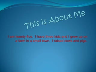 This is About Me I am twenty-five.  I have three kids and I grew up on a farm in a small town.  I raised cows and pigs. 