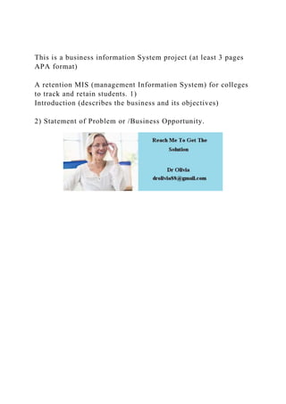 This is a business information System project (at least 3 pages
APA format)
A retention MIS (management Information System) for colleges
to track and retain students. 1)
Introduction (describes the business and its objectives)
2) Statement of Problem or /Business Opportunity.
 