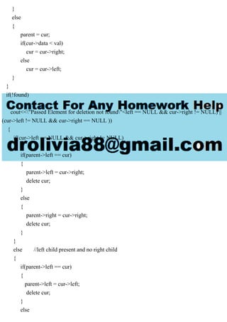 }
else
{
parent = cur;
if(cur->data < val)
cur = cur->right;
else
cur = cur->left;
}
}
if(!found)
{
cout<<"Passed Element for deletion not found"<left == NULL && cur->right != NULL) ||
(cur->left != NULL && cur->right == NULL ))
{
if(cur->left == NULL && cur->right != NULL)
{
if(parent->left == cur)
{
parent->left = cur->right;
delete cur;
}
else
{
parent->right = cur->right;
delete cur;
}
}
else //left child present and no right child
{
if(parent->left == cur)
{
parent->left = cur->left;
delete cur;
}
else
 
