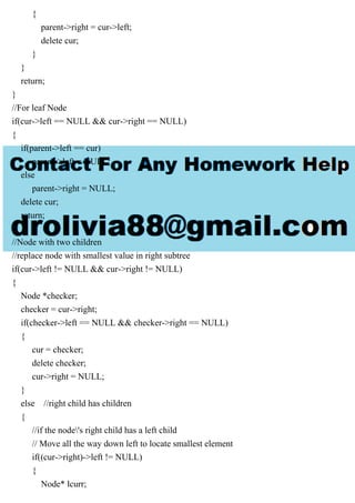 {
parent->right = cur->left;
delete cur;
}
}
return;
}
//For leaf Node
if(cur->left == NULL && cur->right == NULL)
{
if(parent->left == cur)
parent->left = NULL;
else
parent->right = NULL;
delete cur;
return;
}
//Node with two children
//replace node with smallest value in right subtree
if(cur->left != NULL && cur->right != NULL)
{
Node *checker;
checker = cur->right;
if(checker->left == NULL && checker->right == NULL)
{
cur = checker;
delete checker;
cur->right = NULL;
}
else //right child has children
{
//if the node's right child has a left child
// Move all the way down left to locate smallest element
if((cur->right)->left != NULL)
{
Node* lcurr;
 
