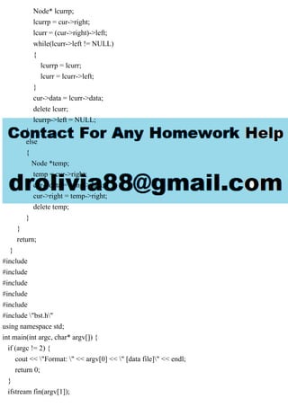 Node* lcurrp;
lcurrp = cur->right;
lcurr = (cur->right)->left;
while(lcurr->left != NULL)
{
lcurrp = lcurr;
lcurr = lcurr->left;
}
cur->data = lcurr->data;
delete lcurr;
lcurrp->left = NULL;
}
else
{
Node *temp;
temp = cur->right;
cur->data = temp->data;
cur->right = temp->right;
delete temp;
}
}
return;
}
#include
#include
#include
#include
#include
#include "bst.h"
using namespace std;
int main(int argc, char* argv[]) {
if (argc != 2) {
cout << "Format: " << argv[0] << " [data file]" << endl;
return 0;
}
ifstream fin(argv[1]);
 