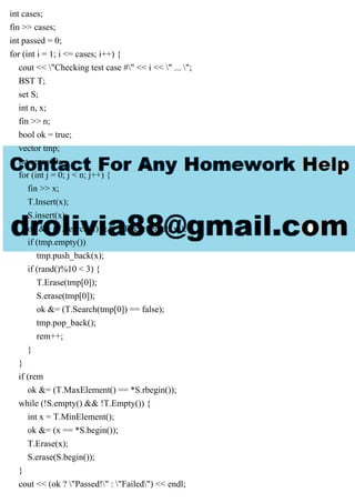 int cases;
fin >> cases;
int passed = 0;
for (int i = 1; i <= cases; i++) {
cout << "Checking test case #" << i << " ... ";
BST T;
set S;
int n, x;
fin >> n;
bool ok = true;
vector tmp;
int rem = 0;
for (int j = 0; j < n; j++) {
fin >> x;
T.Insert(x);
S.insert(x);
ok &= (T.Search(x) && T.RecurSearch(x));
if (tmp.empty())
tmp.push_back(x);
if (rand()%10 < 3) {
T.Erase(tmp[0]);
S.erase(tmp[0]);
ok &= (T.Search(tmp[0]) == false);
tmp.pop_back();
rem++;
}
}
if (rem
ok &= (T.MaxElement() == *S.rbegin());
while (!S.empty() && !T.Empty()) {
int x = T.MinElement();
ok &= (x == *S.begin());
T.Erase(x);
S.erase(S.begin());
}
cout << (ok ? "Passed!" : "Failed") << endl;
 
