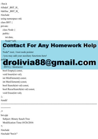 //bst.h
#ifndef _BST_H_
#define _BST_H_
#include
using namespace std;
class BST {
private:
class Node {
public:
int data;
Node* left;
Node* right;
};
Node* root; //root node pointer
//you may add your auxiliary functions here!
public:
BST(); //constructor
~BST(); //destructor
bool Empty() const;
void Insert(int val);
int MinElement() const;
int MaxElement() const;
bool Search(int val) const;
bool RecurSearch(int val) const;
void Erase(int val);
};
#endif
=====================================================================
=======
/*
bst.cpp
Subject: Binary Seach Tree
Modification Time:10/26/2016
*/
#include
#include"bst.h"
 