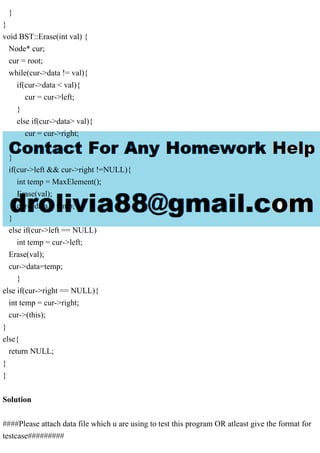}
}
void BST::Erase(int val) {
Node* cur;
cur = root;
while(cur->data != val){
if(cur->data < val){
cur = cur->left;
}
else if(cur->data> val){
cur = cur->right;
}
}
if(cur->left && cur->right !=NULL){
int temp = MaxElement();
Erase(val);
cur->data = temp;
}
else if(cur->left == NULL)
int temp = cur->left;
Erase(val);
cur->data=temp;
}
else if(cur->right == NULL){
int temp = cur->right;
cur->(this);
}
else{
return NULL;
}
}
Solution
####Please attach data file which u are using to test this program OR atleast give the format for
testcase#########
 