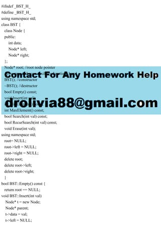 #ifndef _BST_H_
#define _BST_H_
using namespace std;
class BST {
class Node {
public:
int data;
Node* left;
Node* right;
};
Node* root; //root node pointer
//you may add your auxiliary functions here!
BST(); //constructor
~BST(); //destructor
bool Empty() const;
void Insert(int val);
int MinElement() const;
int MaxElement() const;
bool Search(int val) const;
bool RecurSearch(int val) const;
void Erase(int val);
using namespace std;
root= NULL;
root->left = NULL;
root->right = NULL;
delete root;
delete root->left;
delete root->right;
}
bool BST::Empty() const {
return root == NULL;
void BST::Insert(int val)
Node* t = new Node;
Node* parent;
t->data = val;
t->left = NULL;
 