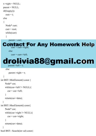 t->right = NULL;
parent = NULL;
if(Empty())
root = t;
else
{
Node* curr;
curr = root;
while(curr)
{
parent = curr;
if(t->data > curr->data)
curr = curr->right;
else
curr = curr->left;
}
if(t->data < parent->data)
parent->left = t;
else
parent->right = t;
}
int BST::MinElement() const {
Node* cur;
while(cur->left != NULL){
cur = cur->left;
}
return(cur->data);
}
int BST::MaxElement() const{
Node* cur;
while(cur->right != NULL){
cur = cur->right;
}
return(cur->data);
}
bool BST:: Search(int val) const{
 