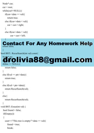 Node* cur;
cur = root;
while(cur!=NULL){
if(cur->data == val){
return true;
else if(cur->data < val){
cur = cur-> right;
}
else if(cur->data > val){
cur = cur-> left;
}
}
return false;
}
bool BST:: RecurSearch(int val) const{
Node* ptr;
ptr=root;
if(this == NULL){
return false;
}
else if(val == ptr->data){
return true;
}
else if(val < ptr->data){
return RecurSearch(val);
}
else{
return RecurSearch(val);
}
void BST::Erase(int val) {
bool found = false;
if(Empty())
{
cout<<"This tree is empty"<data == val){
found = true;
break;
 