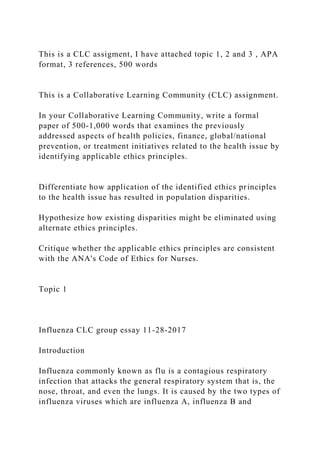 This is a CLC assigment, I have attached topic 1, 2 and 3 , APA
format, 3 references, 500 words
This is a Collaborative Learning Community (CLC) assignment.
In your Collaborative Learning Community, write a formal
paper of 500-1,000 words that examines the previously
addressed aspects of health policies, finance, global/national
prevention, or treatment initiatives related to the health issue by
identifying applicable ethics principles.
Differentiate how application of the identified ethics principles
to the health issue has resulted in population disparities.
Hypothesize how existing disparities might be eliminated using
alternate ethics principles.
Critique whether the applicable ethics principles are consistent
with the ANA's Code of Ethics for Nurses.
Topic 1
Influenza CLC group essay 11-28-2017
Introduction
Influenza commonly known as flu is a contagious respiratory
infection that attacks the general respiratory system that is, the
nose, throat, and even the lungs. It is caused by the two types of
influenza viruses which are influenza A, influenza B and
 